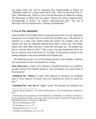 © Islamic Online University                                          Usool al-Hadeeth 101




was asked which city will be conquered first Constantinople or Rome? So
‘Abdullaah called for a sealed trunk and he said, “Take out the book from it.”
Then ‘Abdullaah said, “While we were with the Messenger of Allaah (r) writing,
The Messenger of Allaah (r) was asked, “Which city will be conquered first,
Constantinople or Rome?” So Allaah’s Messenger (r) said: “The city of
Heracilius will be conquered first,” meaning Constantinople.”5


2. Era of The Sahaabah6
After the death of the Prophet (r) his saying and action took of a new importance
because he was no longer there to consult when problems arose. The practise of
narration on a large scale started during this period. For example, when the
Prophet (r) died, the Sahaabah debated about where to bury him. This debate
ended when Aboo Bakr told them “I heard the messenger say, “No prophet dies
but he is buried where he died.”7 Thus a grave was dug immediately below the
bed on which he died in the house of ‘Aa’ishah. In this period a number of the
leading Sahaabah wrote down hadeeths of the Prophet (r).
 The following are just a few of the leading narrators of the Prophet’s traditions
who were known to have recorded them in writing.
Aboo Hurayrah to whom 5374 channels of hadeeth narrations are attributed,
actually narrated 1236 hadeeth. Hasan in ‘Amr ad-Damaree saw many books in
his possession.8
‘Abdullaah ibn ‘Abbaas to whom 1660 channels of narrations are attributed
used to write whatever he heard9 and even employed his slaves to record for
him. 10
‘Abdullaah ibn ‘Amr ibn al- ‘Aas to whom 700 channels are attributed was
5
  Saheeh: Musnad Ahmad (2: 176), Sunan ad-Daarimee (1: 126) and Mustadrak al Haakim (3:
422).
6
   The disciples or the companions of the Prophet (r), as-Sahaabah, are sometimes referred to as
the first generation of Islaam. Any person who had the privilege of meeting the Prophet (r) and
died believing in him is classified as a Sahaabee.
7
  The Life of Muhammad, p. 688.
8
  Fat’h al-Baaree, vol.1, p. 217.
9
  Tabaqaat ibn Sa‘d, vol. 2, p. 123.
10
   Tarateeb, by al-Kattaanee, vol. 2, no. 247.




                      http://www.islamiconlineuniversity.com                                  4
 