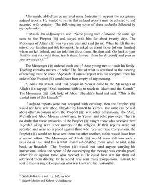 © Islamic Online University                                       Usool al-Hadeeth 101




    Afterwards, al-Bukhaaree narrated many hadeeths to support the acceptance
aahaad reports. He wanted to prove that aahaad reports must be adhered to and
accepted with certainty. The following are some of these hadeeths followed by
my explanation:
    1. Maalik ibn al-Huwayrith said: “Some young men of around the same age
came to the Prophet (r) and stayed with him for about twenty days. The
Messenger of Allaah (r) was very merciful and kind [to us]. When he felt that we
missed our families and felt homesick, he asked us about those [of our families]
whom we left behind, and we told him about them. He then said: Go back to your
families and stay with them, teach them, instruct them [to do good] and pray as
you saw me pray.”12
     The Messenger (r) ordered each one of these young men to teach his family.
Teaching contains matters of belief The first of what is contained in the meaning
of teaching must be about ‘Aqeedah. If aahaad report was not accepted, then this
order of the Prophet (r) would have been empty of any meaning.
     2. Anas ibn Maalik said that people of Yemen came to the Messenger of
Allaah (r), saying: “Send someone with us to teach us Islaam and the Sunnah.”
The Messenger (r) took hold of Aboo ‘Ubaydah’s hand and said: “This is the
trusted man of this Ummah.”13
     If aahaad reports were not accepted with certainty, then the Prophet (r)
would not have sent Aboo Ubaydah by himself to Yemen. The same can be said
about other occasions when the Prophet (r) sent other companions, like ‘Alee,
Mu‘aath and Aboo Moosaa al-Ash‘aree, to Yemen and other provinces. There is
no doubt that these emissaries of the Prophet (r) taught those who received them
‘aqeedah along with other matters of the religion. If their reports were not
accepted and were not a proof against those who received these Companions, the
Prophet (r) would not have sent them one after another, as this would have been
a wasted effort. The Messenger of Allaah (r) would never fall into such a
situation as this. And this is what Imaam ash-Shafi‘ee meant when he said, in his
book, ar-Risaalah: “The Prophet (r) would not send anyone carrying his
instructions, unless the report of the one carrying the message was certain proof,
either for or against those who received it. He could have sent for them and
addressed them directly. Or he could have sent many Companions. Instead, he
sent to them a single Companion who was known to be trustworthy.


12
     Sahih Al-Bukhari, vol. 1, p. 345, no. 604.
13
     Saheeh Muslim and Saheeh Al-Bukhaaree




                         http://www.islamiconlineuniversity.com                     11
 