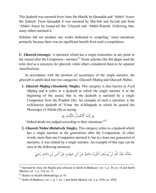 © Islamic Online University                                                            Usool al-Hadeeth 101




This hadeeth was narrated from Anas ibn Maalik by Qataadah and ‘Abdul-‘Azeez
ibn Suhayb. From Qataadah it was narrated by Shu‘bah and Sa‘eed and from
‘Abdul-‘Azeez by Ismaa‘eel ibn ‘Ulayyah and ‘Abdul-Waarith. Following that,
many others narrated it.
Scholars did not produce any works dedicated to compiling ‘azeez narrations
primarily because there was no significant benefit from such a compilation.


C. Ghareeb (strange): A narration which has a single transmitter at any point in
the isnaad after the Companion - narrator.22 Some scholars like Ibn Hajar used the
term fard as a synonym for ghareeb, while others considered them to be separate
classifications.
    In accordance with the position of occurrence of the single narrator, the
ghareeb is subdivided into two categories: Ghareeb Mutlaq and Ghareeb Nisbee.
     1. Ghareeb Mutlaq (Absolutely Single). This category is also known as Fard
         Mutlaq and it refers to a hadeeth in which the single narrator is at the
         beginning of the sanad, that is, the hadeeth is narrated by a single
         Companion from the Prophet (r). An example of such a narration is the
         well-known hadeeth of ‘Umar ibn al-Khattaab in which he quoted the
         Messenger of Allaah (r) as saying:
                                           (( ِ‫ﺎﺕ‬‫ﺎ ﹸ ﺑِﺎﻟ‬‫ﻤ‬‫ﺎ ﺍﹾﻷَﻋ‬‫ﻤ‬ِ‫)) ﺇ‬
                                                 ‫ﻝ ﻨﻴ‬                  ‫ﻧ‬
       “Indeed deeds are judged according to their intentions.”23
     2. Ghareeb Nisbee (Relatively Single). This category refers to a hadeeth which
         has a single narrator in the generations after the Companions. In other
         words, more than one Companion narrated it, but in a least one generation of
         narrators, it was related by a single narrator. An example of this type can be
         seen in the following narration:

              ‫ﺿِﻲ‬‫ﺎﻟِﻚٍ ﺭ‬‫ﻦِ ﻣ‬‫ﺲِ ﺑ‬‫ ﺃﹶﻧ‬‫ﻦ‬‫ﺎﺏٍ ﻋ‬‫ﻦِ ﺷِﻬ‬‫ ﺍﺑ‬‫ﻦ‬‫ ﻋ‬ ِ‫ﺎﻟ‬‫ﺎ ﻣ‬‫ﻧ‬‫ﺮ‬‫ﺒ‬‫ ﺃﹶﺧ‬‫ﻒ‬ ‫ﻮ‬  ‫ ﺍﻟﱠﻪِ ﺑ‬ ‫ﺒ‬‫ﺎ ﻋ‬‫ﺛﹶﻨ‬ ‫ﺣ‬
                                                                 ‫ﻚ‬                     ‫ﺪ ﺪ ﻠ ﻦﻳ ﺳ‬

21
   Narrated by Anas ibn Maalik and collected in Sahih Al-Bukhaari, vol. 1, p. 20, no. 14 and Sahih
Muslim, vol. 1, p. 314, no. 71.
22
   Studies in Hadith Methodology, p. 43.
23
   Sahih Al-Bukhaari, vol. 1, p. 1, no. 1 and Sahih Muslim, vol. 3, p. 1056, no. 4692.




                          http://www.islamiconlineuniversity.com                                                      16
 