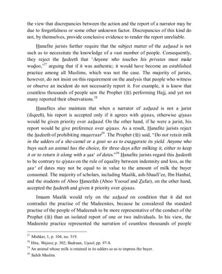 © Islamic Online University                                             Usool al-Hadeeth 101




the view that discrepancies between the action and the report of a narrator may be
due to forgetfulness or some other unknown factor. Discrepancies of this kind do
not, by themselves, provide conclusive evidence to render the report unreliable.
    Hanafite jurists further require that the subject matter of the aahaad is not
such as to necessitate the knowledge of a vast number of people. Consequently,
they reject the hadeeth that ‘Anyone who touches his privates must make
wudoo,’27 arguing that if it was authentic; it would have become an established
practice among all Muslims, which was not the case. The majority of jurists,
however, do not insist on this requirement on the analysis that people who witness
or observe an incident do not necessarily report it. For example, it is know that
countless thousands of people saw the Prophet (r) performing Hajj, and yet not
many reported their observations.28
     Hanafites also maintain that when a narrator of aahaad is not a jurist
(faqeeh), his report is accepted only if it agrees with qiyaas, otherwise qiyaas
would be given priority over aahaad. On the other hand, if he were a jurist, his
report would be give preference over qiyaas. As a result, Hanafite jurists reject
the hadeeth of prohibiting musarraat29. The Prophet (r) said, “Do not retain milk
in the udders of a she-camel or a goat so as to exaggerate its yield. Anyone who
buys such an animal has the choice, for three days after milking it, either to keep
it or to return it along with a saa‘ of dates.”30 Hanafite jurists regard this hadeeth
to be contrary to qiyaas on the rule of equality between indemnity and loss, as the
saa‘ of dates may not be equal to in value to the amount of milk the buyer
consumed. The majority of scholars, including Maalik, ash-Shaafi’ee, Ibn Hanbal,
and the students of Aboo Haneefah (Aboo Yoosuf and Zufar), on the other hand,
accepted the hadeeth and given it priority over qiyaas.
    Imaam Maalik would rely on the aahaad on condition that it did not
contradict the practise of the Madeenites, because he considered the standard
practise of the people of Madeenah to be more representative of the conduct of the
Prophet (r) than an isolated report of one or two individuals. In his view, the
Madeenite practice represented the narration of countless thousands of people

27
   Mishkat, 1, p. 104, no. 319.
28
   Hitu, Wajeez, p. 302; Badraan, Usool, pp. 97-8.
29
   An animal whose milk is retained in its udders so as to impress the buyer.
30
   Sahih Muslim.




                       http://www.islamiconlineuniversity.com                             18
 
