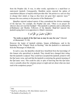 © Islamic Online University                                           Usool al-Hadeeth 101




from the Prophet (r). It was, in other words, equivalent to a mash’hoor or
mutawaatir hadeeth. Consequently, Maalikite jurists rejected the option of
cancellation (khiyaar al-majlis) which provides that “the parties to a sale are free
to change their minds so long as they have not gone their separate ways,”31
because this was contrary to the practice of the Madeenites.32
    Hanafites rejected aahaad reports if they contradicted the obvious meanings
of the Qur’aan. For example, the Prophet (r) said, “There is no prayer for
whoever does not read the Faatihah.” This hadeeth is authentic and is collected by
al-Bukhaaree and Muslim. Followers of the Hanafee Math’hab rejected this
hadeeth saying that it is in opposition to Allaah’s statement:

                             ( ِ ‫ﺁ‬‫ ﺍﻟﹾ ﹸﺮ‬ ِ   ‫ﺎ‬ ‫ ُﻭﺍ‬ ‫) ﹶﺎﻗﹾ‬
                               ‫ﻓ ﺮﺀ ﻣ ﺗﻴﺴﺮ ﻣﻦ ﻘ ﺕ‬
     “So recite as much of the Qur’aan as may be easy for you.” (Soorah
     al-Muzzammil, 73: 20).
However the leader of hadeeth scholars, Imaam al-Bukhaaree, said in the
beginning of the “Chapter: Book on Reciting,” that this hadeeth is a mutawaatir
from the Messenger of Allaah (r).
     In such a case, the Hanafites should have benefitted from the knowledge of
this Imaam who specialized in hadeeth. They should have changed their ruling
that this hadeeth is aahaad. They could have accepted this hadeeth, joined it with
the Qur’aanic verse, and said that the hadeeth is restricting the general meaning of
the Qur’aanic verse. This could be said, in spite of knowing that this Qur’aanic
verse is actually about the voluntary prayer at night and not about what one must
read in the compulsory prayer.33




31
   Ibid.
32
   Shaafi’ee, ar-Risaalah, p. 140; Aboo Zahrah, Usool, p. 85.
33
   The Hadith is Proof Itself, p. 52.




                      http://www.islamiconlineuniversity.com                            19
 