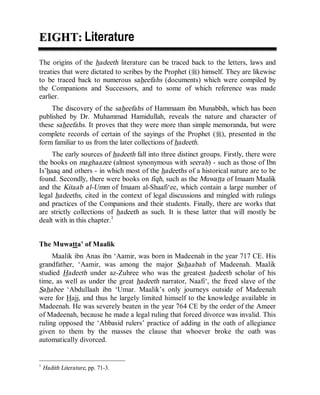 © Islamic Online University                                       Usool al-Hadeeth 101




EIGHT: Literature
The origins of the hadeeth literature can be traced back to the letters, laws and
treaties that were dictated to scribes by the Prophet (r) himself. They are likewise
to be traced back to numerous saheefahs (documents) which were compiled by
the Companions and Successors, and to some of which reference was made
earlier.
    The discovery of the saheefahs of Hammaam ibn Munabbih, which has been
published by Dr. Muhammad Hamidullah, reveals the nature and character of
these saheefahs. It proves that they were more than simple memoranda, but were
complete records of certain of the sayings of the Prophet (r), presented in the
form familiar to us from the later collections of hadeeth.
     The early sources of hadeeth fall into three distinct groups. Firstly, there were
the books on maghaazee (almost synonymous with seerah) - such as those of Ibn
Is’haaq and others - in which most of the hadeeths of a historical nature are to be
found. Secondly, there were books on fiqh, such as the Muwatta of Imaam Maalik
and the Kitaab al-Umm of Imaam al-Shaafi‘ee, which contain a large number of
legal hadeeths, cited in the context of legal discussions and mingled with rulings
and practices of the Companions and their students. Finally, there are works that
are strictly collections of hadeeth as such. It is these latter that will mostly be
dealt with in this chapter.1


The Muwatta’ of Maalik
     Maalik ibn Anas ibn ‘Aamir, was born in Madeenah in the year 717 CE. His
grandfather, ‘Aamir, was among the major Sahaabah of Madeenah. Maalik
studied Hadeeth under az-Zuhree who was the greatest hadeeth scholar of his
time, as well as under the great hadeeth narrator, Naafi‘, the freed slave of the
Sahabee ‘Abdullaah ibn ‘Umar. Maalik’s only journeys outside of Madeenah
were for Hajj, and thus he largely limited himself to the knowledge available in
Madeenah. He was severely beaten in the year 764 CE by the order of the Ameer
of Madeenah, because he made a legal ruling that forced divorce was invalid. This
ruling opposed the ‘Abbasid rulers’ practice of adding in the oath of allegiance
given to them by the masses the clause that whoever broke the oath was
automatically divorced.


1
    Hadith Literature, pp. 71-3.




                         http://www.islamiconlineuniversity.com                      3
 