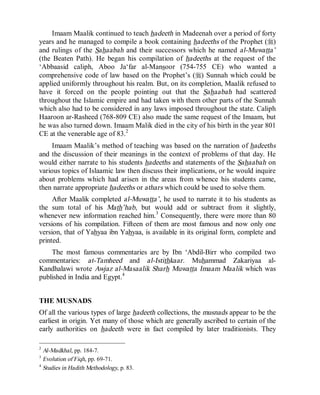 © Islamic Online University                                    Usool al-Hadeeth 101




     Imaam Maalik continued to teach hadeeth in Madeenah over a period of forty
years and he managed to compile a book containing hadeeths of the Prophet (r)
and rulings of the Sahaabah and their successors which he named al-Muwatta’
(the Beaten Path). He began his compilation of hadeeths at the request of the
‘Abbaasid caliph, Aboo Ja‘far al-Mansoor (754-755 CE) who wanted a
comprehensive code of law based on the Prophet’s (r) Sunnah which could be
applied uniformly throughout his realm. But, on its completion, Maalik refused to
have it forced on the people pointing out that the Sahaabah had scattered
throughout the Islamic empire and had taken with them other parts of the Sunnah
which also had to be considered in any laws imposed throughout the state. Caliph
Haaroon ar-Rasheed (768-809 CE) also made the same request of the Imaam, but
he was also turned down. Imaam Malik died in the city of his birth in the year 801
CE at the venerable age of 83.2
     Imaam Maalik’s method of teaching was based on the narration of hadeeths
and the discussion of their meanings in the context of problems of that day. He
would either narrate to his students hadeeths and statements of the Sahaabah on
various topics of Islaamic law then discuss their implications, or he would inquire
about problems which had arisen in the areas from whence his students came,
then narrate appropriate hadeeths or athars which could be used to solve them.
     After Maalik completed al-Muwatta’, he used to narrate it to his students as
the sum total of his Math’hab, but would add or subtract from it slightly,
whenever new information reached him.3 Consequently, there were more than 80
versions of his compilation. Fifteen of them are most famous and now only one
version, that of Yahyaa ibn Yahyaa, is available in its original form, complete and
printed.
    The most famous commentaries are by Ibn ‘Abdil-Birr who compiled two
commentaries: at-Tamheed and al-Istithkaar. Muhammad Zakariyaa al-
Kandhalawi wrote Awjaz al-Masaalik Sharh Muwatta Imaam Maalik which was
published in India and Egypt.4


THE MUSNADS
Of all the various types of large hadeeth collections, the musnads appear to be the
earliest in origin. Yet many of those which are generally ascribed to certain of the
early authorities on hadeeth were in fact compiled by later traditionists. They

2
  Al-Madkhal, pp. 184-7.
3
  Evolution of Fiqh, pp. 69-71.
4
  Studies in Hadith Methodology, p. 83.




                      http://www.islamiconlineuniversity.com                      4
 
