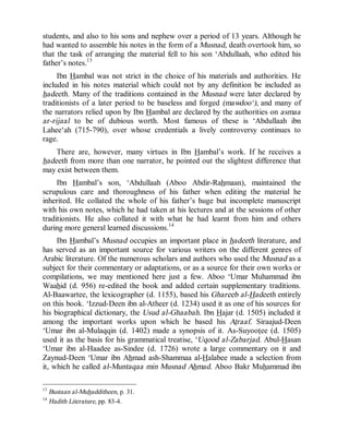 © Islamic Online University                                      Usool al-Hadeeth 101




students, and also to his sons and nephew over a period of 13 years. Although he
had wanted to assemble his notes in the form of a Musnad, death overtook him, so
that the task of arranging the material fell to his son ‘Abdullaah, who edited his
father’s notes.13
     Ibn Hambal was not strict in the choice of his materials and authorities. He
included in his notes material which could not by any definition be included as
hadeeth. Many of the traditions contained in the Musnad were later declared by
traditionists of a later period to be baseless and forged (mawdoo‘), and many of
the narrators relied upon by Ibn Hambal are declared by the authorities on asmaa
ar-rijaal to be of dubious worth. Most famous of these is ‘Abdullaah ibn
Lahee‘ah (715-790), over whose credentials a lively controversy continues to
rage.
    There are, however, many virtues in Ibn Hambal’s work. If he receives a
hadeeth from more than one narrator, he pointed out the slightest difference that
may exist between them.
     Ibn Hambal’s son, ‘Abdullaah (Aboo Abdir-Rahmaan), maintained the
scrupulous care and thoroughness of his father when editing the material he
inherited. He collated the whole of his father’s huge but incomplete manuscript
with his own notes, which he had taken at his lectures and at the sessions of other
traditionists. He also collated it with what he had learnt from him and others
during more general learned discussions.14
     Ibn Hambal’s Musnad occupies an important place in hadeeth literature, and
has served as an important source for various writers on the different genres of
Arabic literature. Of the numerous scholars and authors who used the Musnad as a
subject for their commentary or adaptations, or as a source for their own works or
compilations, we may mentioned here just a few. Aboo ‘Umar Muhammad ibn
Waahid (d. 956) re-edited the book and added certain supplementary traditions.
Al-Baawartee, the lexicographer (d. 1155), based his Ghareeb al-Hadeeth entirely
on this book. ‘Izzud-Deen ibn al-Atheer (d. 1234) used it as one of his sources for
his biographical dictionary, the Usud al-Ghaabah. Ibn Hajar (d. 1505) included it
among the important works upon which he based his Atraaf. Siraajud-Deen
‘Umar ibn al-Mulaqqin (d. 1402) made a synopsis of it. As-Suyootee (d. 1505)
used it as the basis for his grammatical treatise, ‘Uqood al-Zabarjad. Abul-Hasan
‘Umar ibn al-Haadee as-Sindee (d. 1726) wrote a large commentary on it and
Zaynud-Deen ‘Umar ibn Ahmad ash-Shammaa al-Halabee made a selection from
it, which he called al-Muntaqaa min Musnad Ahmad. Aboo Bakr Muhammad ibn

13
     Bustaan al-Muhadditheen, p. 31.
14
     Hadith Literature, pp. 83-4.




                        http://www.islamiconlineuniversity.com                      9
 