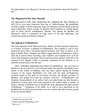 © Islamic Online University                                    Usool al-Hadeeth 101




The final chapter is on Shamaa’il, and the very last hadeeth is about the Prophet’s
hair.17


The Musannaf of Ibn Abee Shaybah
The Musannaf of Aboo Bakr Muhammad ibn ‘Abdillaah ibn Abee Shaybah (d.
849 CE) is even more exhaustive than that of ‘Abdur-Razaaq. His grandfather
worked as judge of Wasit during the reign of al-Mansoor, and his family produced
many traditionists. Based at Kufa, he himself related traditions to leading figures
such as Aboo Zar‘ah, al-Bukhaaree, Muslim, and Ahmad ibn Hambal. His
Musannaf, which is considered an early source of the first importance, has
recently been printed in thirteen volumes.18


The Saheeh of Al-Bukhaaree
The most important of all Musannaf works, indeed, of all the hadeeth collections,
is of course al-Jaami‘ as-Saheeh of al-Bukhaaree. The compiler is said to have
questioned more than a thousand hadeeth scholars, who lived in places as far
apart as Balkh, Merv, Nishapur, the Hijaaz, Egypt and Iraq. Al-Bukhaaree used to
seek aid in prayer before recording every tradition, and weighed every word he
wrote with scrupulous exactitude. He devoted more than a quarter of his life to the
creation of his Saheeh, which is generally considered by the Muslims as an
authority second only to the Qur’aan.
     Aboo ‘Abdullaah Muhammad ibn Ismaa‘eel al-Bukhaaree, who was born at
Bukhara in the year 810 CE, was of Persian origin. His ancestor, Bardizbah, was a
farmer in the vicinity of Bukhara, who was taken captive during the Muslim
conquest of the region. Bardizbah’s son, who took the name al-Mugheerah,
accepted Islaam at the hand of al-Yamaan al-Ju‘fee, the Muslim governor of
Bukhara, and gained from him the surname “al-Ju‘fee.” Al-Mugheerah’s son
Ibraahim, the grandfather of our author, had a son called Ismaa‘eel, who became a
traditionist of great piety and sound reputation. He studied under a number of
famous scholars of hadeeth such as Maalik ibn Anas, Hammaad ibn Zayd and Ibn
al-Mubaarak. 19 Scrupulous in his habits, he is said to have mentioned on his
deathbed that in all he possessed there was not a penny that had not been earned
by his own honest labour.


17
   Hadith Literature, pp. 87-88.
18
   Studies in Hadith Methodology, p. 88.
19
   Ibid., p. 87.




                      http://www.islamiconlineuniversity.com                     11
 