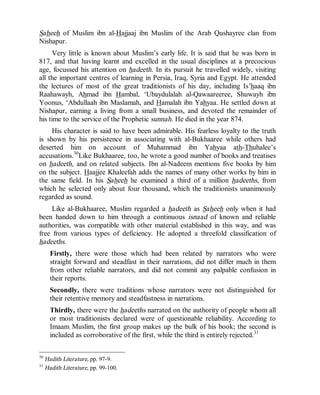 © Islamic Online University                                       Usool al-Hadeeth 101




Saheeh of Muslim ibn al-Hajjaaj ibn Muslim of the Arab Qushayree clan from
Nishapur.
      Very little is known about Muslim’s early life. It is said that he was born in
817, and that having learnt and excelled in the usual disciplines at a precocious
age, focussed his attention on hadeeth. In its pursuit he travelled widely, visiting
all the important centres of learning in Persia, Iraq, Syria and Egypt. He attended
the lectures of most of the great traditionists of his day, including Is’haaq ibn
Raahawayh, Ahmad ibn Hambal, ‘Ubaydulalah al-Qawaareeree, Shuwayh ibn
Yoonus, ‘Abdullaah ibn Maslamah, and Hamalah ibn Yahyaa. He settled down at
Nishapur, earning a living from a small business, and devoted the remainder of
his time to the service of the Prophetic sunnah. He died in the year 874.
     His character is said to have been admirable. His fearless loyalty to the truth
is shown by his persistence in associating with al-Bukhaaree while others had
deserted him on account of Muhammad ibn Yahyaa ath-Thuhalee’s
accusations.30Like Bukhaaree, too, he wrote a good number of books and treatises
on hadeeth, and on related subjects. Ibn al-Nadeem mentions five books by him
on the subject. Haajjee Khaleefah adds the names of many other works by him in
the same field. In his Saheeh he examined a third of a million hadeeths, from
which he selected only about four thousand, which the traditionists unanimously
regarded as sound.
     Like al-Bukhaaree, Muslim regarded a hadeeth as Saheeh only when it had
been handed down to him through a continuous isnaad of known and reliable
authorities, was compatible with other material established in this way, and was
free from various types of deficiency. He adopted a threefold classification of
hadeeths.
       Firstly, there were those which had been related by narrators who were
       straight forward and steadfast in their narrations, did not differ much in them
       from other reliable narrators, and did not commit any palpable confusion in
       their reports.
       Secondly, there were traditions whose narrators were not distinguished for
       their retentive memory and steadfastness in narrations.
       Thirdly, there were the hadeeths narrated on the authority of people whom all
       or most traditionists declared were of questionable reliability. According to
       Imaam Muslim, the first group makes up the bulk of his book; the second is
       included as corroborative of the first, while the third is entirely rejected.31

30
     Hadith Literature, pp. 97-9.
31
     Hadith Literature, pp. 99-100.




                         http://www.islamiconlineuniversity.com                     15
 