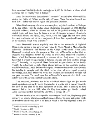 © Islamic Online University                                    Usool al-Hadeeth 101




have examined 500,000 hadeeths, and selected 4,800 for his book, a labour which
occupied him for twenty years in Tarsus.35
    Aboo Daawood was a descendant of ‘Imraan of the Azd tribe, who was killed
during the Battle of Siffeen on the side of ‘Alee. Aboo Daawood himself was
born in 817 in the well-known region of Sijistaan in Khurasan.
     When his elementary education was complete, he joined a school in Nishapur
at the age of ten. There he studied under Muhammad ibn Aslam (d. 856). He then
travelled to Basra, where he received the bulk of his hadeeth training. In 838 he
visited Kufa, and from there he began a series of journeys in search of hadeeth,
which took him to the Hijaaz, Iraq, Persia, Syria and Egypt. He met most of the
foremost traditionists of his time, and acquired from them a profound knowledge
of the traditions which were available.36
     Aboo Daawood’s travels regularly took him to the metropolis of Baghdad.
Once, while staying in that city, he was visited by Aboo Ahmad al-Muwaffaq, the
celebrated commander and brother of the Caliph al-Mu‘tamid. When Aboo
Daawood enquired as to the purpose of his visit, al-Muwaffaq replied that his
objective was threefold. Firstly, he wished to invite Aboo Daawood to reside at
Basra, which had become deserted on account of the Zanj insurrection, in the
hope that it would be repopulated if famous scholars and their students moved
there.37 Secondly, he requested Aboo Daawood to give classes to his family.
Thirdly, he asked him to make these classes private, so that ordinary students
would be excluded. Aboo Daawood accepted the first two requests, but expressed
his inability to comply with the third. In his view all were equal regarding
knowledge, and Aboo Daawood would not tolerate any distinction between rich
and poor students. The result was that al-Muwaffaq’s sons attended his lectures
side by side with anyone else that wished to attend.
    This anecdote, preserved for us by as-Subkee, throws light not just on the
great reputation enjoyed by Aboo Daawood as a scholar and a man of principle,
but also on the date of his final settlement at Basra. This is unlikely to have
occurred before the year 883, when the Zanj insurrection was finally crushed.
Aboo Daawood died at Basra in the year 888, at the age of 73.38
    He was noted for his encyclopaedic knowledge of traditions, his photographic
memory, his upright character, and his kindness. One of his most celebrated books
on traditions and Sacred Law is his Sunan, which is not only regarded as the first

35
   Studies in Hadith Methodology, p. 100.
36
   Hadith Literature, p. 103.
37
   Studies in Hadith Methodology, p. 99.
38
   Studies in Hadith Literature, p. 99.




                      http://www.islamiconlineuniversity.com                     17
 