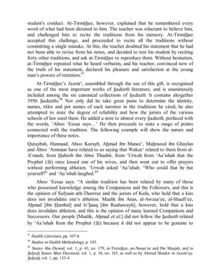 © Islamic Online University                                       Usool al-Hadeeth 101




student's conduct. At-Tirmithee, however, explained that he remembered every
word of what had been dictated to him. The teacher was reluctant to believe him,
and challenged him to recite the traditions from his memory. At-Tirmithee
accepted this challenge, and proceeded to recite all the traditions without
committing a single mistake. At this, the teacher doubted his statement that he had
not been able to revise from his notes, and decided to test his student by reciting
forty other traditions, and ask at-Tirmithee to reproduce them. Without hesitation,
at-Tirmithee repeated what he heard verbatim, and his teacher, convinced now of
the truth of his statement, declared his pleasure and satisfaction at the young
man’s powers of retention.47
     At-Tirmithee’s Jaami‘, assembled through the use of this gift, is recognised
as one of the most important works of hadeeth literature, and is unanimously
included among the six canonical collections of hadeeth. It contains altogether
3956 hadeeths.48 Not only did he take great pains to determine the identity,
names, titles and pet names of each narrator in the traditions he cited; he also
attempted to state the degree of reliability and how the jurists of the various
schools of law used them. He added a note to almost every hadeeth, prefaced with
the words, ‘Aboo ‘Eesaa says…’ He then proceeds to state a range of points
connected with the tradition. The following example will show the nature and
importance of these notes.
Qutaybah, Hannaad, Aboo Kurayb, Ahmad ibn Manee‘, Mahmood ibn Ghaylan
and Aboo ‘Ammaar have related to us saying that Wakee‘ related to them from al-
A‘mash, from Habeeb ibn Abee Thaabit, from ‘Urwah from ‘Aa’ishah that the
Prophet (r) once kissed one of his wives, and then went out to offer prayers
without performing ablution. ‘Urwah asked ‘Aa’ishah: “Who could that be but
yourself?” and ‘Aa’ishah laughed.49
    Aboo ‘Eesaa says: “A similar tradition has been related by many of those
who possessed knowledge among the Companions and the Followers, and this is
the opinion of Sufyaan ath-Thawree and the jurists of Kufa, who hold that a kiss
does not invalidate one’s ablution. Maalik ibn Anas, al-Awzaa‘ee, al-Shaafi‘ee,
Ahmad [ibn Hambal] and Is’haaq [ibn Raahawayh], however, hold that a kiss
does invalidate ablution, and this is the opinion of many learned Companions and
Successors. Our people [Maalik, Ahmad et al.] did not follow the hadeeth related
by ‘Aa’ishah from the Prophet (r) because it did not appear to be genuine to

47
   Hadith Literature, pp. 107-8.
48
   Studies in Hadith Methodology, p. 103.
49
   Sunan Abu Dawud, vol. 1, p. 43, no. 179, at-Tirmithee, an-Nasaa‘ee and Ibn Maajah, and in
Saheeh Sunan Abee Daawood, vol. 1, p. 36, no. 165, as well as by Ahmad Shaakir in Jaami‘as-
Saheeh, vol. 1, pp. 133-4.




                     http://www.islamiconlineuniversity.com                              20
 