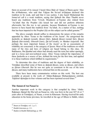 © Islamic Online University                                    Usool al-Hadeeth 101




them on account of its isnaad. I heard Aboo Bakr al-‘Attaar of Basra quote ‘Alee
ibn al-Madeenee, who said that Yahyaa ibn Sa‘eed al-Qattaan declared this
tradition to be weak, and said that it was useless. I also heard Muhammad ibn
Ismaa‘eel call it a weak tradition, saying that Habeeb ibn Abee Thaabit never
heard any traditions from ‘Urwah. Ibraaheem at-Taymee also related from
‘Aa’ishah that the Prophet (r) kissed her and did not perform ablutions
afterwards; but this too is not genuine, because Ibraaheem at-Taymee is not
known to have heard this tradition from ‘Aa’ishah. As a matter of fact, nothing
that has been imputed to the Prophet (r) on this subject can be called genuine.”50
      The above example should suffice to demonstrate the nature of the remarks
appended by Aboo ‘Eesaa to the traditions of his Jaami‘. He categorised the
hadeeths as Saheeh (sound), Hasan (fair), Saheeh Hasan (sound fair), Hasan
Saheeh (fair-sound), Ghareeb (rare), Da‘eef (weak), or Munkar (rejected). But
perhaps the most important feature of the Jaami‘ as far as assessments of
reliability are concerned, is the category of hasan. Most of the traditions on which
many of the rites and laws of religion are based belong to this class. Al-
Bukhaaree, Ibn Hambal and others had already used the term, but rather sparingly,
and in a loose and non-technical sense. Aboo ‘Eesaa realised the importance of
these hadeeths as a source of law, defined the term for the first time, and applied
it to those traditions which fulfilled its requirements.51
    To determine this class of traditions and the degree of their reliability, at-
Tirmithee described some of them as Saheeh Hasan, some as Hasan, and others
as Hasan Ghareeb. But he was not quite as consistent in his use of the term
Hasan, and many traditionists have criticised him on this account.
     There have been many commentaries written on this work. The best one
available at present is the work of ‘Abdur-Rahmaan Mubaarakpuree entitled,
Tuhfatul-Ahwathee in four volumes and has been reprinted several times.52


The Sunan of An-Nasaa’ee
Another important work in this category is that compiled by Aboo ‘Abdir-
Rahmaan Ahmad ibn Shu‘ayb an-Nasaa’ee, who was born in the year 827 (6 or 7
years after at-Tirmithee), at Nasaa, a town in Khurasan. Having received his early
education in his home province, he travelled at the age of fifteen to Balkh, where


50
   Sunan at-Tirmithee, vol. 1, p. 5.
51
   Hadith Literature, p. 111.
52
   Studies in Hadith Methodology, p. 104.




                      http://www.islamiconlineuniversity.com                     21
 