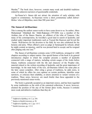 © Islamic Online University                                     Usool al-Hadeeth 101




Muslim.56 The book does, however, contain many weak and doubtful traditions
related by unknown narrators of questionable credentials.
    An-Nasaa’ee’s Sunan did not attract the attention of early scholars with
regard to commentary. As-Suyootee wrote a short commentary called Zahrur-
Rabaa ‘alaa al-Mujtabaa, more than 500 years later.57


The Sunan of Ad-Daarimee
This is among the earliest sunan works to have come down to us. Its author, Aboo
Muhammad ‘Abdullaah ibn ‘Abdir-Rahmaan (797-868) was a member of the
Arabian clan of the Banoo Daarim, an offshoot of the tribe of Tameem. Like
many of his contemporaries, he travelled a good deal in search of hadeeths, and
studied under important traditionists such as Yazeed ibn Haaroon and Sa‘eed ibn
‘Aamir. Well-known for his devotion to his field, he was also celebrated for his
honesty and piety. When offered a post as judge at Samarqand he refused, afraid
he might commit an injustice, until he was pressed hard to accept; and he resigned
after judging only one case.58
     The Sunan of ad-Daarimee contains some 3,550 traditions, arranged in 1,408
chapters according to subject matter. One special feature of the book is its general
introductory chapter in which the compiler presents a number of hadeeths
connected with a range of matters, including certain usages of the Arabs before
Islaam, traditions connected with the life and character of the Prophet (r),
material related to the written recording of hadeeths, and the great importance of
knowledge. In the main body of the text, ad-Daarimee follows the same plan as
the later sunan compilers. After citing a group of traditions, he adds notes, in
some of which he offers his own opinion on certain problems, identifies some
narrators, or criticises their reliability, or draws attention to variant versions of a
tradition. These notes, however, are much briefer than those appended to the
previously mentioned sunan works.
     The book is generally accepted as an important source, and has been regarded
by some traditionists as the sixth of the canonical collections. It never, however,
attained the position of the any of the former three works, because it contains
more weak and defective traditions than they do. 59


56
   Tathkirah al-Huffaaz, vol. 2, p. 268.
57
   Studies in Hadith Literature, p. 98.
58
   Tathkirah al-Huffaaz, vol. 2, pp. 115-7.
59
   Hadith Literature, pp. 113-5.




                       http://www.islamiconlineuniversity.com                       23
 