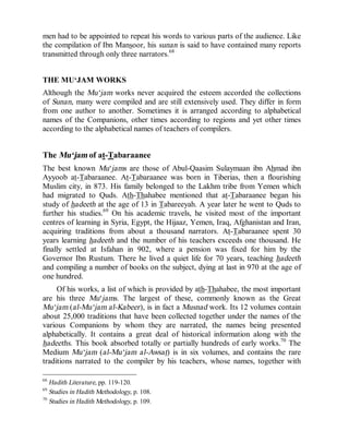 © Islamic Online University                                    Usool al-Hadeeth 101




men had to be appointed to repeat his words to various parts of the audience. Like
the compilation of Ibn Mansoor, his sunan is said to have contained many reports
transmitted through only three narrators.68


THE MU‘JAM WORKS
Although the Mu‘jam works never acquired the esteem accorded the collections
of Sunan, many were compiled and are still extensively used. They differ in form
from one author to another. Sometimes it is arranged according to alphabetical
names of the Companions, other times according to regions and yet other times
according to the alphabetical names of teachers of compilers.


The Mu‘jam of at-Tabaraanee
The best known Mu‘jams are those of Abul-Qaasim Sulaymaan ibn Ahmad ibn
Ayyoob at-Tabaraanee. At-Tabaraanee was born in Tiberias, then a flourishing
Muslim city, in 873. His family belonged to the Lakhm tribe from Yemen which
had migrated to Quds. Ath-Thahabee mentioned that at-Tabaraanee began his
study of hadeeth at the age of 13 in Tabareeyah. A year later he went to Quds to
further his studies.69 On his academic travels, he visited most of the important
centres of learning in Syria, Egypt, the Hijaaz, Yemen, Iraq, Afghanistan and Iran,
acquiring traditions from about a thousand narrators. At-Tabaraanee spent 30
years learning hadeeth and the number of his teachers exceeds one thousand. He
finally settled at Isfahan in 902, where a pension was fixed for him by the
Governor Ibn Rustum. There he lived a quiet life for 70 years, teaching hadeeth
and compiling a number of books on the subject, dying at last in 970 at the age of
one hundred.
     Of his works, a list of which is provided by ath-Thahabee, the most important
are his three Mu‘jams. The largest of these, commonly known as the Great
Mu‘jam (al-Mu‘jam al-Kabeer ), is in fact a Musnad work. Its 12 volumes contain
about 25,000 traditions that have been collected together under the names of the
various Companions by whom they are narrated, the names being presented
alphabetically. It contains a great deal of historical information along with the
hadeeths. This book absorbed totally or partially hundreds of early works.70 The
Medium Mu‘jam (al-Mu‘jam al-Awsat) is in six volumes, and contains the rare
traditions narrated to the compiler by his teachers, whose names, together with

68
   Hadith Literature, pp. 119-120.
69
   Studies in Hadith Methodology, p. 108.
70
   Studies in Hadith Methodology, p. 109.




                      http://www.islamiconlineuniversity.com                     27
 