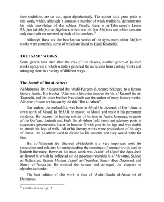 © Islamic Online University                                       Usool al-Hadeeth 101




their traditions, are set out, again alphabetically. The author took great pride in
this work, which, although it contains a number of weak traditions, demonstrates
his wide knowledge of the subject. Finally, there is at-Tabaraanee’s Lesser
Mu‘jam (al-Mu‘jam as-Sagheer ), which was his first Mu‘jam, and which contains
only one tradition narrated by each of his teachers.71
   Although these are the best-known works of the type, many other Mu‘jam
works were compiled, some of which are listed by Haaji Khaleefah.


THE JAAMI‘ WORKS
Some generations later after the eras of the classics, another genre of hadeeth
works appeared in which scholars gathered the narrations from existing works and
arranging them in a variety of different ways.


The Jaami‘ of Ibn al-Atheer
Al-Mubaarak ibn Muhammad ibn ‘Abdil-Kareem al-Jazaree belonged to a famous
literary family. His brother ‘Alee was a historian famous for his al-Kaamil fee at-
Taareekh, and his other brother Nasrullaah was the author of many literary works.
All three of them are known by the title “Ibn al-Atheer”.
     Our author, the muhaddith, was born in 554AH in Jazeerah of Ibn ‘Umar, a
town north of Mosul. In 565AH he moved to Mosul and made it his permanent
residence. He became the leading scholar of his time in Arabic language, exegesis
of the Qur’aan, hadeeth and Fiqh. Ibn al-Atheer held important advisory posts in
successive governments. Later he became ill with gout in his legs and was unable
to stretch his legs of walk. All of his literary works were productions of his days
of illness. Ibn al-Atheer used to dictate to his students and they would write for
him.
    His an-Nihaayah fee Ghareeb al-Hadeeth is a very important work for
researchers and scholars for understanding the meanings of unusual words used in
hadeeth literature. However his main work was Jaami‘ al-Usool fee Ahaadeeth
ar-Rasool in which he collected all the hadeeths recorded in al-Muwatta, Saheeh
al-Bukhaaree, Saheeh Muslim, Jaami‘ at-Tirmithee, Sunan Abee Daawood, and
Sunan an-Nasaa’ee. He omitted the sanads and arranged the chapters in
alphabetical order.
   The best edition of this work is that of ‘Abdul-Qaadir al-Arnaa’oot of
Damascus.

71
     Hadith Literature, p. 121.




                         http://www.islamiconlineuniversity.com                     28
 