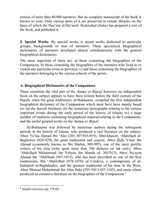© Islamic Online University                                       Usool al-Hadeeth 101




notices of more than 40,000 narrators. But no complete manuscript of the book is
known to exist. Only various parts of it are preserved in certain libraries on the
basis of which the Daa’irat al-Ma‘aarif, Hyderabad (India) has prepared a text of
the book, and published it.


2. Special Works. By special works is meant works dedicated to particular
groups, backgrounds or eras of narrators. These specialized biographical
dictionaries of narrators developed almost simultaneously with the general
biographical dictionaries
The most important of them are: a) those containing the biographies of the
Companions; b) those containing the biographies of the narrators who lived in or
visited any particular town or province; c) and those containing the biographies of
the narrators belonging to the various schools of the jurists.


A. Biographical Dictionaries of the Companions
These constitute the vital part of the Asmaa ar-Rijaal, however, no independent
book on the subject appears to have been written before the third century of the
Hijrah, when the great traditionist, al-Bukhaaree, compiled the first independent
biographical dictionary of the Companions which must have been mainly based
on: (a) the Seerah literature; (b) the numerous monographs relating to the various
important events during the early period of the history of Islaam; (c) a large
number of traditions containing biographical material relating to the Companions,
and the earlier general works on the Asmaa ar-Rijaal.
     Al-Bukhaaree was followed by numerous authors during the subsequent
periods in the history of Islaam, who produced a vast literature on the subject.
Aboo Ya‘laa Ahmad ibn ‘Alee (201-307/816-919), Abul-Qaasim ‘Abdullaah al-
Baghawee (828-929), the great traditionist and copyist, Aboo Hafs ‘Umar ibn
Ahmad (commonly known as Ibn Shahin, 909-995), one of the most prolific
writers of his time (who spent more than 700 dirhams on ink only), Aboo
‘Abdullaah Muhammad ibn Yahyaa ibn Manda (d. 301/913), Aboo Nu‘aym
Ahmad ibn ‘Abdillaah (947-1012), who has been described as one of the best
traditionists, Ibn ‘Abdil-Barr (978-1070) of Cordova, a contemporary of al-
Kahateeb al-Baghdaadee, and the greatest traditionist of his time in the West,
Aboo Moosaa Muhammad ibn Abee Bakr (501-581/1107-1185), and many others
produced an extensive literature on the biographies of the Companions.8


8
    Hadith Literature, pp. 178-80.




                         http://www.islamiconlineuniversity.com                      6
 