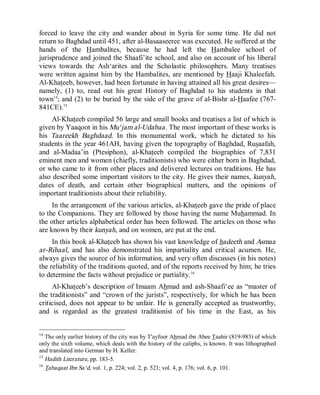 © Islamic Online University                                           Usool al-Hadeeth 101




forced to leave the city and wander about in Syria for some time. He did not
return to Baghdad until 451, after al-Basaaseeree was executed. He suffered at the
hands of the Hambalites, because he had left the Hambalee school of
jurisprudence and joined the Shaafi’ite school, and also on account of his liberal
views towards the Ash‘arites and the Scholastic philosophers. Many treatises
were written against him by the Hambalites, are mentioned by Haaji Khaleefah.
Al-Khateeb, however, had been fortunate in having attained all his great desires—
namely, (1) to, read out his great History of Baghdad to his students in that
town14; and (2) to be buried by the side of the grave of al-Bishr al-Haafee (767-
841CE).15
     Al-Khateeb compiled 56 large and small books and treatises a list of which is
given by Yaaqoot in his Mu‘jam al-Udabaa. The most important of these works is
his Taareekh Baghdaad. In this monumental work, which he dictated to his
students in the year 461AH, having given the topography of Baghdad, Rusaafah,
and al-Madaa’in (Ptesiphon), al-Khateeb compiled the biographies of 7,831
eminent men and women (chiefly, traditionists) who were either born in Baghdad,
or who came to it from other places and delivered lectures on traditions. He has
also described some important visitors to the city. He gives their names, kunyah,
dates of death, and certain other biographical matters, and the opinions of
important traditionists about their reliability.
     In the arrangement of the various articles, al-Khateeb gave the pride of place
to the Companions. They are followed by those having the name Muhammad. In
the other articles alphabetical order has been followed. The articles on those who
are known by their kunyah, and on women, are put at the end.
     In this book al-Khateeb has shown his vast knowledge of hadeeth and Asmaa
ar-Rihaal, and has also demonstrated his impartiality and critical acumen. He,
always gives the source of his information, and very often discusses (in his notes)
the reliability of the traditions quoted, and of the reports received by him; he tries
to determine the facts without prejudice or partiality. 16
     Al-Khateeb’s description of Imaam Ahmad and ash-Shaafi‘ee as “master of
the traditionists” and “crown of the jurists”, respectively, for which he has been
criticised, does not appear to be unfair. He is generally accepted as trustworthy,
and is regarded as the greatest traditionist of his time in the East, as his


14
   The only earlier history of the city was by T'ayfoor Ahmad ibn Abee Taahir (819-983) of which
only the sixth volume, which deals with the history of the caliphs, is known. It was lithographed
and translated into German by H. Keller.
15
   Hadith Literature, pp. 183-5.
16
   Tabaqaat Ibn Sa‘d, vol. 1, p. 224; vol. 2, p. 521; vol. 4, p. 176; vol. 6, p. 101.




                      http://www.islamiconlineuniversity.com                                  10
 