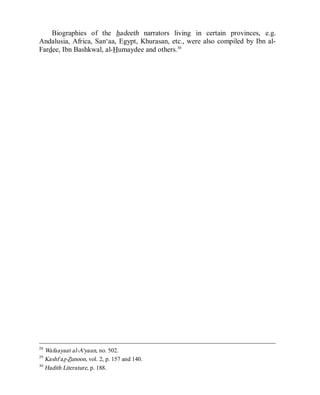 © Islamic Online University                                    Usool al-Hadeeth 101




    Biographies of the hadeeth narrators living in certain provinces, e.g.
Andalusia, Africa, San‘aa, Egypt, Khurasan, etc., were also compiled by Ibn al-
Fardee, Ibn Bashkwal, al-Humaydee and others.30




28
   Wafaayaat al-A‘yaan, no. 502.
29
   Kashf az-Zunoon, vol. 2, p. 157 and 140.
30
   Hadith Literature, p. 188.




                      http://www.islamiconlineuniversity.com                     13
 