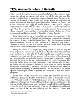© Islamic Online University                                     Usool al-Hadeeth 101




TEN: Women Scholars of Hadeeth
History records few scholarly enterprises, at least before modern times, in which
women have played an important and active role side by side with men. The
science of hadeeth forms an outstanding exception in this respect. The texts of the
Qur’aan and teachings of the Prophet (r) always stressed the importance of
women and defended their rights against pre-Islaamic customs. As a result, the
Muslim community was happy to entrust matters of the greatest religious
responsibility to women, who, as sisters to men, were of equal worth in God’s
sight. Only this can explain why, uniquely among the classical Western religions,
Islaam produced a large number of outstanding female scholars, on whose
testimony and sound judgment much of the edifice of Islaam depends.
     Since Islaam’s earliest days, women had been taking a prominent part in the
preservation and narration of hadeeth, and this function continued down through
the centuries. At every period in Muslim history, there lived numerous eminent
female-traditionists, treated by their brethren with reverence and respect.
Biographical notices on very large numbers of them can be found in the last
sections of the virtually all biographical dictionaries.
     During the lifetime of the Prophet (r), many women had been not only the
cause for prophetic many traditions, but had also been their transmitters to their
sisters and brethren in faith. After the Prophet’s death, many women Companions,
particularly his wives, were looked upon as vital custodians of knowledge, and
were approached for instruction by the other Companions, to whom they readily
dispensed the rich store that they had gathered in the Prophet’s company. The
names of Hafsah, Umm Habeebah, Maymanah, Umm Salamah, and ‘Aa’ishah,
are familiar to every student of hadeeth as being among its earliest and most
distinguished transmitters. In particular, ‘Aa’ishah is one of the most important
figures in the whole history of hadeeth literature - not only as one of the earliest
reporters of the largest number of hadeeth, but also as one of their most careful
interpreters.
     In the period of the Successors, too, women held important positions as
traditionists. Hafsah, the daughter of Ibn Seereen, Umm al-Dardaa the Younger
(d. 81/700), and ‘Amrah bint ‘Abdir-Rahmaan, are only a few of the key women
traditionists of this period. Iyaas ibn Mu‘aawiyah, an important traditionist of the
time and a judge of undisputed ability and merit, considered Umm ad-Dardaa to
be superior to all the other traditionists of the period, including the celebrated
masters of hadeeth like al-Hasan al-Basree and Ibn Seereen.1 ‘Amrah was

1
    Tadreeb ar-Raawee, p. 215.




                       http://www.islamiconlineuniversity.com                      3
 