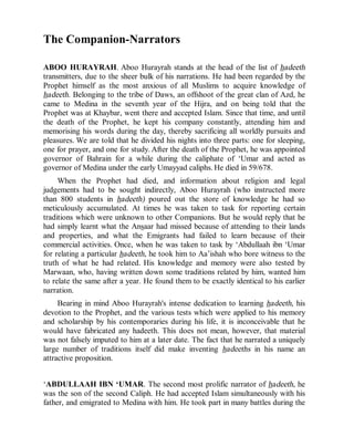 © Islamic Online University                                  Usool al-Hadeeth 101




The Companion-Narrators

ABOO HURAYRAH. Aboo Hurayrah stands at the head of the list of hadeeth
transmitters, due to the sheer bulk of his narrations. He had been regarded by the
Prophet himself as the most anxious of all Muslims to acquire knowledge of
hadeeth. Belonging to the tribe of Daws, an offshoot of the great clan of Azd, he
came to Medina in the seventh year of the Hijra, and on being told that the
Prophet was at Khaybar, went there and accepted Islam. Since that time, and until
the death of the Prophet, he kept his company constantly, attending him and
memorising his words during the day, thereby sacrificing all worldly pursuits and
pleasures. We are told that he divided his nights into three parts: one for sleeping,
one for prayer, and one for study. After the death of the Prophet, he was appointed
governor of Bahrain for a while during the caliphate of ‘Umar and acted as
governor of Medina under the early Umayyad caliphs. He died in 59/678.
     When the Prophet had died, and information about religion and legal
judgements had to be sought indirectly, Aboo Hurayrah (who instructed more
than 800 students in hadeeth) poured out the store of knowledge he had so
meticulously accumulated. At times he was taken to task for reporting certain
traditions which were unknown to other Companions. But he would reply that he
had simply learnt what the Ansaar had missed because of attending to their lands
and properties, and what the Emigrants had failed to learn because of their
commercial activities. Once, when he was taken to task by ‘Abdullaah ibn ‘Umar
for relating a particular hadeeth, he took him to Aa’ishah who bore witness to the
truth of what he had related. His knowledge and memory were also tested by
Marwaan, who, having written down some traditions related by him, wanted him
to relate the same after a year. He found them to be exactly identical to his earlier
narration.
     Bearing in mind Aboo Hurayrah's intense dedication to learning hadeeth, his
devotion to the Prophet, and the various tests which were applied to his memory
and scholarship by his contemporaries during his life, it is inconceivable that he
would have fabricated any hadeeth. This does not mean, however, that material
was not falsely imputed to him at a later date. The fact that he narrated a uniquely
large number of traditions itself did make inventing hadeeths in his name an
attractive proposition.


‘ABDULLAAH IBN ‘UMAR. The second most prolific narrator of hadeeth, he
was the son of the second Caliph. He had accepted Islam simultaneously with his
father, and emigrated to Medina with him. He took part in many battles during the




                   http://www.islamiconlineuniversity.com                          9
 