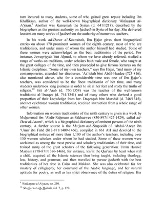 © Islamic Online University                                      Usool al-Hadeeth 101




turn lectured to many students, some of who gained great repute including Ibn
Khallikaan, author of the well-known biographical dictionary Wafaayaat al-
A‘yaan.9 Another was Kareemah the Syrian (d. 641/1218), described by the
biographers as the greatest authority on hadeeth in Syria of her day. She delivered
lectures on many works of hadeeth on the authority of numerous teachers.
     In his work ad-Durar al-Kaaminah, Ibn Hajar gives short biographical
entries on about 170 prominent women of the eighth century, most of who are
traditionists, and under many of whom the author himself had studied. Some of
these women were acknowledged as the best traditionists of the period. For
instance, Juwayriyyah bint Ahmad, to whom we have already referred, studied a
range of works on traditions, under scholars both male and female, who taught at
the great colleges of the time, and then proceeded to give famous lectures on the
Islamic disciplines. “Some of my own teachers,” says Ibn Hajar, “and many of my
contemporaries, attended her discourses. ‘Aa’ishah bint Abdil-Haadee (723-816),
also mentioned above, who for a considerable time was one of Ibn Hajar’s
teachers, was considered to be the finest traditionist of her time, and many
students undertook long journeys in order to sit at her feet and study the truths of
religion.10 Sitt al-‘Arab (d. 760/1358) was the teacher of the well-known
traditionist al-‘Iraaqee (d. 741/1341) and of many others who derived a good
proportion of their knowledge from her. Daqeeqah bint Murshid (d. 746/1345),
another celebrated woman traditionist, received instruction from a whole range of
other women.
     Information on women traditionists of the ninth century is given in a work by
Muhammad ibn ‘Abdir-Rahmaan as-Sakhaawee (830-897/1427-1429), called ad-
Daw al-Laami‘, which is a biographical dictionary of eminent persons of the ninth
century. A further source is the Mu‘jam ash-Shuyookh of ‘Abdul-‘Azeez ibn
‘Umar ibn Fahd (812-871/1409-1466), compiled in 861 AH and devoted to the
biographical notices of more than 1,100 of the author’s teachers, including over
130 women scholars under whom he had studied. Some of these women were
acclaimed as among the most precise and scholarly traditionists of their time, and
trained many of the great scholars of the following generation. Umm Haanee
Maryam (778-871/1376-1466), for instance, learnt the Qur’aan by heart when still
a child, acquired all the Islamic sciences then being taught, including theology,
law, history, and grammar, and then travelled to pursue hadeeth with the best
traditionists of her time in Cairo and Makkah. She was also celebrated for her
mastery of calligraphy, her command of the Arabic language, and her natural
aptitude for poetry, as well as her strict observance of the duties of religion. Her

9
    Wafaayaat al-A‘yaan, no. 250.
10
    Shatharaat ath-Thahab, vol. 7, p. 120.




                        http://www.islamiconlineuniversity.com                      7
 