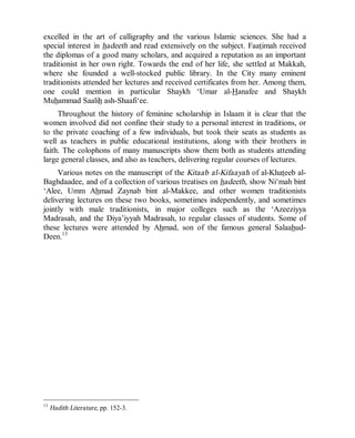 © Islamic Online University                                       Usool al-Hadeeth 101




excelled in the art of calligraphy and the various Islamic sciences. She had a
special interest in hadeeth and read extensively on the subject. Faatimah received
the diplomas of a good many scholars, and acquired a reputation as an important
traditionist in her own right. Towards the end of her life, she settled at Makkah,
where she founded a well-stocked public library. In the City many eminent
traditionists attended her lectures and received certificates from her. Among them,
one could mention in particular Shaykh ‘Umar al-Hanafee and Shaykh
Muhammad Saalih ash-Shaafi‘ee.
     Throughout the history of feminine scholarship in Islaam it is clear that the
women involved did not confine their study to a personal interest in traditions, or
to the private coaching of a few individuals, but took their seats as students as
well as teachers in public educational institutions, along with their brothers in
faith. The colophons of many manuscripts show them both as students attending
large general classes, and also as teachers, delivering regular courses of lectures.
     Various notes on the manuscript of the Kitaab al-Kifaayah of al-Khateeb al-
Baghdaadee, and of a collection of various treatises on hadeeth, show Ni‘mah bint
‘Alee, Umm Ahmad Zaynab bint al-Makkee, and other women traditionists
delivering lectures on these two books, sometimes independently, and sometimes
jointly with male traditionists, in major colleges such as the ‘Azeeziyya
Madrasah, and the Diya’iyyah Madrasah, to regular classes of students. Some of
these lectures were attended by Ahmad, son of the famous general Salaahud-
Deen.13




13
     Hadith Literature, pp. 152-3.




                         http://www.islamiconlineuniversity.com                      9
 
