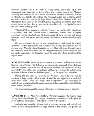 © Islamic Online University                                  Usool al-Hadeeth 101




Prophet's lifetime, and in the wars in Mesopotamia, Persia and Egypt, but
maintained strict neutrality in the conflicts that erupted among the Muslims
following the assassination of Uthmaan. Despite the immense esteem and honour
in which he was held by all Muslims, who repeatedly asked him to become caliph
(an offer which he refused), he kept himself aloof from factional strife, and
throughout those years led an unselfish, pious life, setting an example of an ideal
citizen just as his father had set an example of an ideal ruler. He died in Mecca in
the year 74/692 at the age of 87.
    ‘Abdullaah's long association with the Prophet, his kinship with Hafsa Umm
al-Mu'minin, and with certain other Companions, offered him a superb
opportunity to learn hadeeth; and his long peaceful life gave him time and leisure
enough to teach and spread hadeeths among the Muslims who assiduously sought
them.
     He was renowned for the extreme scrupulousness with which he related
hadeeths. Ash-Sha‘bee remarks that he did not hear a single hadeeth from him for
a whole year. When he related hadeeths, his eyes filled with tears. His activities in
the service of Islam, his austere life, his straightforward and honest character, and
his careful treatment of the hadeeths, render the material we have from him of the
highest value.


ANAS IBN MALIK. At the age of ten, Anas was presented by his mother, Umm
Sulaym, to the Prophet (r), following his migration to Madeenah. From that time
until the Prophet's death, he was his favourite attendant, and afterwards he was
appointed by Aboo Bakr as a tax-collector at Bahrayn. Towards the end of his life
he settled at Basra, where he died in the year 711, at the age of over a hundred.
     During the ten years he spent in the Prophet's service, he was able to
memorise a large number of his words, of which he later also learnt a good deal
from Aboo Bakr, Umar, and many other Companions.55 His knowledge of
hadeeth was so copious that his death was regarded as a death-blow to half of the
entire mass of traditions.
    The traditionists accept him as one of the most prolific narrators of hadeeth.


‘AA’ISHAH UMM AL-MU'MINEEN. ‘Aa’ishah occupies the fourth place
among the mukaththiroon. She enjoyed the constant company of the Prophet for
about eight and a half years.57 She died in 5 7/676 at the age of 65.
      Aa’ishah was naturally endowed with a retentive memory and a developed
critical faculty, having memorised a large number of the ancient Arab poems, on




                   http://www.islamiconlineuniversity.com                            10
 
