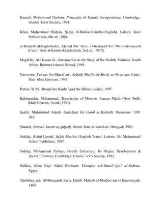 © Islamic Online University                                Usool al-Hadeeth 101




Kamali, Mohammad Hashim, Principles of Islamic Jurisprudence, Cambridge:
    Islamic Texts Society, 1991.

Khan, Muhammad Muhsin, Sahih Al-Bukhari,(Arabic-English). Lahore: Kazi
     Publications, 6th ed., 1986.

al-Khateeb al-Baghdaadee, Ahmad ibn ‘Alee, al-Kifaayah fee ‘Ilm ar-Riwaayah,
     (Cairo: Daar al-Kutub al-Hadeethah, 2nd ed., 1972).

Maghribi, Al-Hassan al-, Introduction to the Study of the Hadith, Roshnee, South
    Africa: Roshnee Islamic School, 1994.

Nawawee, Yahyaa ibn Sharaf an-. Saheeh Muslim bi-Sharh an-Nawawee. Cairo:
    Daar Abee Hayyaan, 1995.

Patton, W.M. Ahmad ibn Hanbal and the Mihna. Leiden, 1897.

Rahimuddin, Mohammad, Translation of Muwatta Imaam Malik, (New Delhi:
     Kitab Bhavan, 1st ed., 1981).

Saalih, Muhammad Adeeb. Lamahaat fee Usool al-Hadeeth. Damascus: 1393
      AH.

Shaakir, Ahmad. Jaami‘as-Saheeh. Beirut: Daar al-Kutub al-‘Ilmiyyah, 1987.

Siddiqi, Abdul Hamid. Sahih Muslim, (English Trans.) Lahore: Sh. Muhammad
     Ashraf Publishers, 1987.

Siddiqi, Muhammad Zubayr, Hadith Literature; Its Origin, Development &
      Special Features, Cambridge: Islamic Texts Society, 1993.

Subkee, Aboo Nasr ‘Abdul-Wahhaab. Tabaqaat ash-Shaafi‘iyyah al-Kubraa.
     Egypt.

Thahabee, ath. Al-Mooqizah. Syria, Halab: Maktab al-Matboo‘aat al-Islaamiyyah,
     1405.




                  http://www.islamiconlineuniversity.com                      5
 