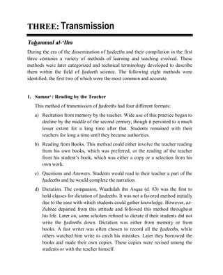 © Islamic Online University                                 Usool al-Hadeeth 101




THREE: Transmission
Tahammul al-‘Ilm
During the era of the dissemination of hadeeths and their compilation in the first
three centuries a variety of methods of learning and teaching evolved. These
methods were later categorized and technical terminology developed to describe
them within the field of hadeeth science. The following eight methods were
identified, the first two of which were the most common and accurate.


1. Samaa‘ : Reading by the Teacher
   This method of transmission of hadeeths had four different formats:
   a) Recitation from memory by the teacher. Wide use of this practice began to
      decline by the middle of the second century, though it persisted to a much
      lesser extent for a long time after that. Students remained with their
      teachers for long a time until they became authorities.
   b) Reading from Books. This method could either involve the teacher reading
      from his own books, which was preferred, or the reading of the teacher
      from his student’s book, which was either a copy or a selection from his
      own work.
   c) Questions and Answers. Students would read to their teacher a part of the
      hadeeths and he would complete the narration.
   d) Dictation. The companion, Waathilah ibn Asqaa (d. 83) was the first to
      hold classes for dictation of hadeeths. It was not a favored method initially
      due to the ease with which students could gather knowledge. However, az-
      Zuhree departed from this attitude and followed this method throughout
      his life. Later on, some scholars refused to dictate if their students did not
      write the hadeeths down. Dictation was either from memory or from
      books. A fast writer was often chosen to record all the hadeeths, while
      others watched him write to catch his mistakes. Later they borrowed the
      books and made their own copies. These copies were revised among the
      students or with the teacher himself.




                   http://www.islamiconlineuniversity.com                         3
 