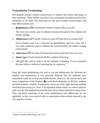 © Islamic Online University                                       Usool al-Hadeeth 101




Transmission Terminology
The hadeeth scholars utilized certain terms to indicate the sources and mode of
their narrations. These Arabic terms have been commonly misunderstood by those
unfamiliar to the field. The following are the most common terminologies and
their abbreviations used.
i.     Haddathanaa (‫ﺎ‬‫ﹶ‬  ) commonly written as thanaa (‫ﺎ‬‫ )ﹶ‬or naa (‫ﺎ‬)
                     ‫ﺣﺪﺛﻨ‬                                 ‫ﺛﻨ‬           ‫ﻧ‬
       This term was mostly used to indicate learning through the first method; the
       teacher reading.
ii. Akhbaranaa (‫ﺎ‬  ‫ )ﹶ‬mostly written as anaa (‫ﺎ‬‫ )ﹶ‬and rarely as aranaa (‫ﺎ‬ ‫)ﹶ‬
                 ‫ﺃﺧﺒﺮﻧ‬                             ‫ﺃﻧ‬                         ‫ﺃﺭﻧ‬
       Some scholars used it as a synonym for haddathanaa and vice versa, but it
       was most commonly used to indicate the second method; the student reading
       to the teacher.
iii. Anba’anaa (‫ﺎ‬‫ﹶ‬‫ )ﹶ‬In cases of ijaazah and munaawalah this term was used.
                 ‫ﺃﻧﺒﺄﻧ‬
iv. Sami‘a ( ِ  ) Used strictly for the first method of learning.
            ‫ﺳﻤﻊ‬
v. ‘An (  ) Was used to refer to all the methods of learning. It was considered
        ‫ﻋﻦ‬
   the most inferior method of narrating due its vagueness. 4


Since the terms haddathanaa (he said to us) and akhbaranaa (he informed us)
implied oral transmission it was generally believed that the hadeeths were
transmitted orally for at least one hundred years. However, the records show that
many companions of the Prophet (r) wrote down hadeeths, so did their students
and their students’ students. Furthermore, seven out of the eight learning methods
mentioned previously (i.e. from 2-8) depended almost totally on written material.
And even the first method involved dictation from written material in many cases.
Thus, the literal meanings of the terms haddathanaa and akhbaranaa are not
applicable as they were used to refer to transmission from written material in the
vast majority of cases.




4
     Studies in Hadith Methodology, pp. 16-22.




                         http://www.islamiconlineuniversity.com                       6
 