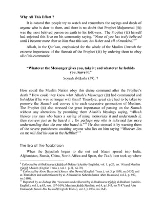 © Islamic Online University                                          Usool al-Hadeeth 101




Why All This Effort ?
     It is natural that people try to watch and remembers the sayings and deeds of
anyone who is dear to them, and there is no doubt that Prophet Muhammad (r)
was the most beloved person on earth to his followers. The Prophet (r) himself
had enjoined this love on his community saying, “None of you has truly believed
until I become more dear to him than this son, his father and all of mankind.” 9
     Allaah, in the Qur’aan, emphasized for the whole of the Muslim Ummah the
extreme importance of the Sunnah of the Prophet (r) by ordering them to obey
all of his commands:


     “Whatever the Messenger gives you, take it; and whatever he forbids
                              you, leave it.”
                                  Soorah al-Hashr (59): 7


How could the Muslim Nation obey this divine command after the Prophet’s
death ? How could they know what Allaah’s Messenger (r) had commanded and
forbidden if he was no longer with them? Therefore, great care had to be taken to
preserve the Sunnah and convey it to each successive generations of Muslims.
The Prophet (r) also stressed the great importance of passing on the Sunnah
without any alterations by promising them Allaah’s blessings saying, “Allaah
blesses any man who hears a saying of mine, memorizes it and understands it,
then conveys just as he heard it ; for perhaps one who is informed has more
understanding than the one who heard it.” 10 He also stressed it by warning them
of the severe punishment awaiting anyone who lies on him saying “Whoever lies
on me will find his seat in the Hellfire!”11


The Era of the Taabi‘oon
    When the Sahaabah began to die out and Islaam spread into India,
Afghanistan, Russia, China, North Africa and Spain, the Taabi‘oon took up where
9
  Collected by al-Bukhaaree (Sahih al-Bukhari (Arabic-English), vol. 1, p.20, no. 14) and Muslim
(Sahih Muslim (English Trans.), vol.1, p.31, no.70).
10
   Collected by Aboo Daawood (Sunan Abu Dawud (English Trans.), vol.3, p.1038, no.3652) and
at-Tirmidhee and authenticated by al-Albaanee in Saheeh Sunan Abee Daawood, vol.2, p. 697,
no.3108).
11
   Reported by az-Zubayr ibn ‘Awwaam and collected by al-Bukhaaree (Sahih al-Bukhari (Arabic-
English), vol.1, p.83, nos. 107-109), Muslim (Sahih Muslim), vol.4, p.1543, no.7147) and Abu
Daawood (Sunan Abu Dawud (English Trans.), vol.3, p.1036, no.3643.




                      http://www.islamiconlineuniversity.com                                  9
 