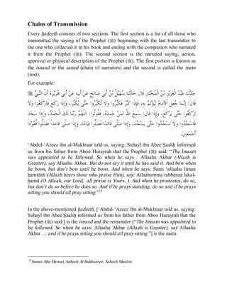 © Islamic Online University                                                                        Usool al-Hadeeth 101




Chains of Transmission
Every hadeeth consists of two sections. The first section is a list of all those who
transmitted the saying of the Prophet (r) beginning with the last transmitter to
the one who collected it in his book and ending with the companion who narrated
it from the Prophet (r). The second section is the narrated saying, action,
approval or physical description of the Prophet (r). The first portion is known as
the isnaad or the sanad (chain of narrators) and the second is called the matn
(text).
For example:

   r  ِ‫ﺒ‬‫ﺓﹶ ﺃﹶ ﱠ ﺍﻟ‬‫ﺮ‬‫ﻳ‬‫ﺮ‬ ‫ ﺃﹶﺑِﻲ‬‫ﻦ‬‫ ﺃﹶﺑِﻴﻪِ ﻋ‬‫ﻦ‬‫ﺎﻟِﺢٍ ﻋ‬‫ ﺃﹶﺑِﻲ ﺻ‬ ‫ ﹲ ﺑ‬‫ﻴ‬‫ﻬ‬ ‫ﺛﹶﻨﺎ‬ ‫ﺎﺭِ ﻗﹶﺎﻝﹶ ﺣ‬‫ﺘ‬‫ﺨ‬ ‫ ﺍﻟﹾ‬ ‫ﺰِ ﺑ‬‫ﺰﻳ‬‫ ﺍﻟﹾﻌ‬ ‫ﺒ‬‫ﺛﹶﻨﺎ ﻋ‬ ‫ﺣ‬
       ‫ﻫ ﻥ ﻨﻲ‬                                                     ‫ﺪ ﺳ ﻞ ﻦ‬                            ‫ﻦ ﻤ‬                   ‫ﺪ ﺪ‬
‫ﻻﹶ‬‫ﻮﺍ ﻭ‬ ‫ﻛﹶ‬‫ ﻓﹶﺎﺭ‬‫ﻛﹶﻊ‬‫ﺇِﺫﹶﺍ ﺭ‬‫، ﻭ‬‫ﺮ‬‫ﻜﹶ‬ ‫ﻰ‬‫ﻭﺍ ﺣ‬ ‫ﻜﹶ‬ ‫ﻻﹶ‬‫ﻭﺍ ﻭ‬ ‫ ﻓﹶﻜﹶ‬‫ﺮ‬‫ ﺑِﻪِ، ﻓﹶﺈِﺫﹶﺍ ﻛﹶ‬ ‫ﺗ‬‫ﺆ‬ِ‫ ﻟ‬ ‫ﻌِﻞﹶ ﺍﹾﻷِﻣﺎ‬ ‫ﺎ‬‫ﻤ‬ِ‫ﻗﹶﺎﻝﹶ: ﺇ‬
          ‫ﻌ‬                           ‫ﺗ ﺒﺮ ﺘ ﻳ ﺒ‬                       ‫ﺒ ﺒﺮ‬                     ‫ﻡ ﻴ ﻢ‬                   ‫ﻧ ﺟ‬
  ‫ﺪ‬‫ﺠ‬‫ﺇِﺫﹶﺍ ﺳ‬‫، ﻭ‬ ‫ﻤ‬‫ ﺍﻟﹾﺤ‬‫ﺎ ﻟﹶﻚ‬‫ﻨ‬‫ ﺭ‬  ‫، ﻓﹶ ﹸﻮﹸﻮﺍ: ﺍﻟﱠ‬ ‫ﻤِﺪ‬‫ ﺣ‬‫ﻦ‬‫ ﺍ ُ ﻟِﻤ‬‫ﻤِﻊ‬‫ﺇِﺫﹶﺍ ﻗﹶﺎﻝﹶ: ﺳ‬‫، ﻭ‬‫ﻛﹶﻊ‬‫ﺮ‬‫ﻰ ﻳ‬‫ﻮﺍ ﺣ‬ ‫ﻛﹶ‬‫ﺮ‬‫ﺗ‬
                  ‫ﺪ‬                   ‫ﻩ ﻘ ﻟ ﻠﻬﻢ ﺑ‬                              ‫ﷲ‬                                           ‫ﻌ ﺘ‬
 ‫ﺩﺍﹰ‬‫ﻮ‬ ‫ﱡﻮﺍ ﹸ‬‫ﱠﻰ ﻗﹶﺎﻋِﺪﺍﹰ ﻓﹶﺼ‬‫ﺇِﺫﹶﺍ ﺻ‬‫ﺎ، ﻭ‬‫ﺎﻣ‬‫ﱡﻮﺍ ﻗِﻴ‬‫ﺎ ﻓﹶﺼ‬‫ﱠﻰ ﻗﹶﺎﺋِﻤ‬‫ﺇِﺫﹶﺍ ﺻ‬‫، ﻭ‬‫ﺪ‬ ‫ﺴ‬‫ﻰ ﻳ‬‫ﻭﺍ ﺣ‬  ‫ﺴ‬‫ﻻﹶ ﺗ‬‫ﻭﺍ ﻭ‬  ‫ﻓﹶﺎﺳ‬
      ‫ﻠ ﻗﻌ‬                    ‫ﻠ‬                         ‫ﻠ‬               ‫ﻠ‬              ‫ﺠﺪ ﺘ ﺠ‬                                    ‫ﺠﺪ‬
                                                                                                                              .‫ﻌِﲔ‬‫ﻤ‬‫ﺃﹶﺟ‬
‘Abdul-‘Azeez ibn al-Mukhtaar told us, saying: Suhayl ibn Abee Saalih informed
us from his father from Aboo Hurayrah that the Prophet (r) said: “The Imaam
was appointed to be followed. So when he says : Allaahu Akbar (Allaah is
Greater), say Allaahu Akbar. But do not say it until he has said it. And bow when
he bows, but don’t bow until he bows. And when he says: Sami ‘allaahu liman
hamidah (Allaah hears those who praise Him), say: Allaahumma rabbanaa lakal-
hamd (O Allaah, our Lord, all praise is Yours. ). And when he prostrates, do so,
but don’t do so before he does so. And if he prays standing, do so and if he prays
sitting you should all pray sitting.”14


In the above-mentioned hadeeth, [‘Abdul-‘Azeez ibn al-Mukhtaar told us, saying:
Suhayl ibn Abee Saalih informed us from his father from Aboo Hurayrah that the
Prophet (r) said:] is the isnaad and the remainder [“The Imaam was appointed to
be followed. So when he says: Allaahu Akbar (Allaah is Greater), say Allaahu
Akbar … and if he prays sitting you should all pray sitting.”] is the matn.




14
     Sunan Abu Dawud, Saheeh Al Bukhaaree, Saheeh Muslim




                                http://www.islamiconlineuniversity.com                                                               13
 