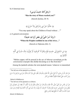 © Islamic Online University                                                                                     Usool al-Hadeeth 101




b) A historical story
                                                    (‫ﻰ‬ ‫ﻮ‬ ‫ ِﻳ ﹸ‬  ‫ﺎ‬‫ﻞﹾ ﹶ‬  )
                                                      ‫ﻭﻫ ﺃﺗ ﻙ ﺣﺪ ﺚ ﻣ ﺳ‬
                                       “Has the story of Moses reached you?”
                                                       (Soorah Taahaa , 20: 9)



                                          (( ‫ﺝ‬‫ﺮ‬‫ﻻﹶ ﺣ‬‫ﺍﺋِﻴﻞﹶ ﻭ‬‫ﺮ‬‫ﻨِﻲ ﺇِﺳ‬‫ ﺑ‬‫ﻦ‬‫ﹸﻮﺍ ﻋ‬ ‫)) ﺣ‬
                                                                                   ‫ﺪﺛ‬
                      “You may speak about the Children of Israel without …”5
c) A general conversation
                                     (‫ ِﻳﺜ ﹰ‬ ِ ِ ‫ﺍ‬ ‫ ِ ﹶﺯ‬‫ﻌ‬ ‫ ِﹶﻰ‬ ِ‫ ﺍﻟ‬  ‫ِ ﹶﺍ ﹶ‬ )
                                      ‫ﻭﺇﺫ ﺃﺳﺮ ﻨﺒﻲ ﺇﻟ ﺑ ﺾ ﺃ ﻭ ﺟﻪ ﺣﺪ ﺎ‬
                          “When the Prophet confided in one of his wives…”
                                                  (Soorah at-Tahreem, (66): 3)



        ِ‫ ﻓِﻲ ﹸ ﹸﻧِﻪ‬  ، ‫ﻭﻥﹶ ﻣِﻨ‬ ِ‫ﻔ‬‫ ﻳ‬‫ﻮﻥﹶ ﺃﹶﻭ‬ ِ‫ ﻛﹶﺎﺭ‬ ‫ ﻟﹶ‬‫ﻢ‬ ‫ﻡٍ ﻭ‬‫ﺪِﻳﺚِ ﻗﹶﻮ‬‫ ﺇِﻟﹶﻰ ﺣ‬‫ﻊ‬‫ﻤ‬‫ﺘ‬‫ﻦِ ﺍﺳ‬‫)) ﻣ‬
            ‫ﻪ ﺻﺐ ﺃﺫ‬                ‫ﺮ‬              ‫ﻫ ﻪ ﻫ‬
                                                                                                                                   ((  ‫ﺍﹾﻷَﻧ‬
                                                                                                                                      ‫ﻚ‬
        “Molten copper will be poured in the ear of whoever eavesdrops on the
        conversation of people who dislike him doing so or flee from him.”6
       Among the hadeeth scholars the term hadeeth means ‘whatever is transmitted

5
    The full text of the hadeeth is as follows:
‫ﺝ‬‫ﺮ‬‫ﻟﹶﺎ ﺣ‬‫ﺍﺋِﻴﻞﹶ ﻭ‬‫ﺮ‬‫ﻨِﻲ ﺇِﺳ‬‫ ﺑ‬‫ﻦ‬‫ﹸﻮﺍ ﻋ‬ ‫ﺣ‬‫ﺔﹰ ﻭ‬‫ ﺁﻳ‬‫ﻟﹶﻮ‬‫ﻲ ﻭ‬‫ﻮﺍ ﻋ‬ ‫ﱢ‬‫ ﻗﹶﺎﻝﹶ ﺑ‬‫ﱠﻢ‬‫ﺳ‬‫ﻪِ ﻭ‬‫ﻠﹶﻴ‬‫ ﻋ‬ ‫ﱠﻰ ﺍﻟﱠ‬‫ ﺻ‬ ِ‫ﺒ‬‫ﺮٍﻭ ﺃﹶ ﱠ ﺍﻟ‬‫ﻤ‬‫ﻦِ ﻋ‬‫ﺪِ ﺍﻟﱠﻪِ ﺑ‬‫ﺒ‬‫ ﻋ‬‫ﻦ‬‫ﻋ‬
                                       ‫ﺪﺛ‬                    ‫ﻠﻐ ﻨ‬                ‫ﻠ‬              ‫ﻥ ﻨ ﻲ ﻠ ﻠﻪ‬                                      ‫ﻠ‬
                                                                                       ِ‫ﺎﺭ‬‫ ﺍﻟ‬‫ ﻣِﻦ‬ ‫ﺪ‬‫ﻘﹾﻌ‬‫ﺃﹾ ﻣ‬ ‫ﺒ‬‫ﺘ‬‫ﺍ ﻓﹶﻠﹾﻴ‬‫ﺪ‬ ‫ﻌ‬‫ﺘ‬  ‫ﻠﹶ‬‫ ﻋ‬‫ ﻛﹶﺬﹶﺏ‬‫ﻦ‬‫ﻣ‬‫ﻭ‬
                                                                                            ‫ﻨ‬        ‫ﻩ‬          ‫ﻮ‬               ‫ﻲﻣ ﻤ‬
 Saheeh Al-Bukhaaree.
6
  The full text of the hadeeth is as follows:
‫ﻟﹶﻦ‬‫ﻦِ ﻭ‬‫ﻴ‬‫ﺗ‬‫ﻌِﲑ‬‫ ﺷ‬‫ﻦ‬‫ﻴ‬‫ ﺑ‬‫ﻘِﺪ‬‫ﻌ‬‫ ﺃﹶﻥﹾ ﻳ‬‫ ﹸﱢﻒ‬ ‫ﺮ‬‫ ﻳ‬‫ﻠﹾﻢٍ ﻟﹶﻢ‬ ِ‫ ﺑ‬‫ﱠﻢ‬‫ﺤ‬‫ ﺗ‬‫ﻦ‬‫ ﻗﹶﺎﻝﹶ ﻣ‬‫ﱠﻢ‬‫ﺳ‬‫ﻪِ ﻭ‬‫ﻠﹶﻴ‬‫ ﻋ‬ ‫ﱠﻰ ﺍﻟﱠ‬‫ ﺻ‬ ِ‫ﺒ‬‫ ﺍﻟ‬‫ﻦ‬‫ﺎﺱٍ ﻋ‬‫ﻦِ ﻋ‬‫ ﺍﺑ‬‫ﻦ‬‫ﻋ‬
                                           ‫ﻩ ﻛﻠ‬               ‫ﻠ ﺤ‬                       ‫ﻠ‬              ‫ﻨ ﻲ ﻠ ﻠﻪ‬                   ‫ﺒ‬
‫ ﺭ‬ ‫ ﺻ‬‫ﻦ‬‫ﻣ‬‫ﺔِ ﻭ‬‫ﺎﻣ‬‫ ﺍﻟﹾﻘِﻴ‬‫ﻡ‬‫ﻮ‬‫ ﻳ‬ ‫ ﻓِﻲ ﹸ ﹸﻧِﻪِ ﺍﻟﹾﺂ‬   ‫ﻭﻥﹶ ﻣِﻨ‬ ِ‫ﻔ‬‫ ﻳ‬‫ﻮﻥﹶ ﺃﹶﻭ‬ ِ‫ ﻛﹶﺎﺭ‬ ‫ ﻟﹶ‬‫ﻢ‬ ‫ﻡٍ ﻭ‬‫ﺪِﻳﺚِ ﻗﹶﻮ‬‫ ﺇِﻟﹶﻰ ﺣ‬‫ﻊ‬‫ﻤ‬‫ﺘ‬‫ ﺍﺳ‬‫ﻦ‬‫ﻣ‬‫ﻞﹶ ﻭ‬‫ﻔﹾﻌ‬‫ﻳ‬
   ‫ﻮ‬                               ‫ﻪ ﺻﺐ ﺃﺫ ﻧﻚ‬                        ‫ﺮ‬              ‫ﻫ ﻪ ﻫ‬
                                                                                        ٍ‫ﺎﻓِﺦ‬‫ ﺑِﻨ‬‫ﺲ‬‫ﻟﹶﻴ‬‫ﺎ ﻭ‬‫ ﻓِﻴﻬ‬‫ ﹸﺦ‬‫ﻨ‬‫ ﺃﹶﻥﹾ ﻳ‬‫ ﹸﱢﻒ‬‫ ﻭ‬‫ ﱢﺏ‬ ‫ﺓﹰ‬‫ﻮﺭ‬
                                                                                                                    ‫ﻔ‬             ‫ﺻ ﻋﺬ ﻛﻠ‬
Saheeh Al-Bukhaaree.




                                    http://www.islamiconlineuniversity.com                                                                               4
 