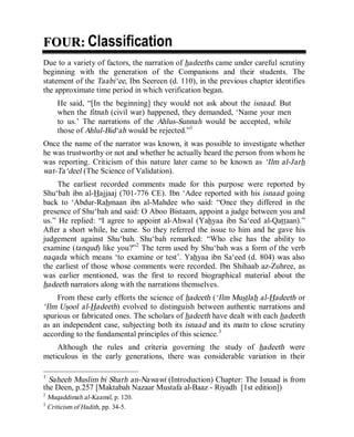 © Islamic Online University                                      Usool al-Hadeeth 101




FOUR: Classification
Due to a variety of factors, the narration of hadeeths came under careful scrutiny
beginning with the generation of the Companions and their students. The
statement of the Taabi‘ee, Ibn Seereen (d. 110), in the previous chapter identifies
the approximate time period in which verification began.
       He said, “[In the beginning] they would not ask about the isnaad. But
       when the fitnah (civil war) happened, they demanded, ‘Name your men
       to us.’ The narrations of the Ahlus-Sunnah would be accepted, while
       those of Ahlul-Bid‘ah would be rejected.”1
Once the name of the narrator was known, it was possible to investigate whether
he was trustworthy or not and whether he actually heard the person from whom he
was reporting. Criticism of this nature later came to be known as ‘Ilm al-Jarh
wat-Ta‘deel (The Science of Validation).
     The earliest recorded comments made for this purpose were reported by
Shu‘bah ibn al-Hajjaaj (701-776 CE). Ibn ‘Adee reported with his isnaad going
back to ‘Abdur-Rahmaan ibn al-Mahdee who said: “Once they differed in the
presence of Shu‘bah and said: O Aboo Bistaam, appoint a judge between you and
us.” He replied: “I agree to appoint al-Ahwal (Yahyaa ibn Sa‘eed al-Qattaan).”
After a short while, he came. So they referred the issue to him and he gave his
judgement against Shu‘bah. Shu‘bah remarked: “Who else has the ability to
examine (tanqud) like you?”2 The term used by Shu‘bah was a form of the verb
naqada which means ‘to examine or test’. Yahyaa ibn Sa‘eed (d. 804) was also
the earliest of those whose comments were recorded. Ibn Shihaab az-Zuhree, as
was earlier mentioned, was the first to record biographical material about the
hadeeth narrators along with the narrations themselves.
    From these early efforts the science of hadeeth (‘Ilm Mustlah al-Hadeeth or
‘Ilm Usool al-Hadeeth) evolved to distinguish between authentic narrations and
spurious or fabricated ones. The scholars of hadeeth have dealt with each hadeeth
as an independent case, subjecting both its isnaad and its matn to close scrutiny
according to the fundamental principles of this science.3
    Although the rules and criteria governing the study of hadeeth were
meticulous in the early generations, there was considerable variation in their

1
  Saheeh Muslim bi Sharh an-Nawawi (Introduction) Chapter: The Isnaad is from
the Deen, p.257 [Maktabah Nazaar Mustafa al-Baaz - Riyadh [1st edition])
2
    Muqaddimah al-Kaamil, p. 120.
3
    Criticism of Hadith, pp. 34-5.




                        http://www.islamiconlineuniversity.com                      3
 