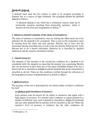 © Islamic Online University                                        Usool al-Hadeeth 101




Hadeeth Saheeh
A hadeeth must meet the five criteria in order to be accepted according to
Islaamic law as a source of legal ordinance. Ibn as-Salaah defined the Hadeeth
Saheeh as follows:
       “A Hadeeth Saheeh is one which has a continuous isnaad, made up of
       trustworthy narrators narrating from trustworthy narrators, which is
       found to be free from any irregularities or defects.”6


1. Ittisaal as-Sanad (Continuity of the chain of transmitters)
The chain of narrators or transmitters, who are relating the Matn (text), has to be
unbroken for the hadeeth to be considered. That is none of the transmitters must
be missing from the chain and each narrator, Raawee, has to have met the
transmitter directly preceding him as well as the one directly following him. Each
Raawee has to be a known individual, otherwise he is classified as majhoo l
(unknown) and the sanad is classified as broken.


2. ‘Adaalah (integrity)
The integrity of the narrators is the second key condition for a hadeeth to be
considered valid. By integrity we mean that the narrator was a practicing Muslim
and was not known to have done any of the major (forbidden things) if he was a
known liar he is classified as kaththaab and the hadeeth that he has transmitted is
classified as da‘eef. These are the conditions verified through the references of
the biographical science of hadeeth known as Kutub ar-Rijaal.


3. Dabt (accuracy)
The accuracy of the text is determined by two factors either of which is sufficient
by itself.
      (a) Dabt as-Sadr (Soundness of memory)
      Each narrator must be known for his ability to memorize and repeat with a
      high degree of accuracy. If a narrator had a tendency to repeat hadeeth in a
      number of different ways such a hadeeth is classified as Mudtarib (confused)
      and any other hadeeth that he narrates will be classified as Da‘eef. When the
      narrator’s level of accuracy is mediocre but the other conditions for

6
    Al-Mooqizah, p. 24.




                          http://www.islamiconlineuniversity.com                      5
 