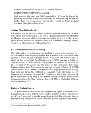© Islamic Online University                                       Usool al-Hadeeth 101




      authenticity are fulfilled, the hadeeth is classified as hasan.
      (b) Dabt al-Kitaabah (Written accuracy)
      Each narrator who does not fulfill precondition “a”, must be known for
      recording his hadeeth in books accurately and his narrations only be from his
      books, these two preconditions (a,b) are also verified by Kutub ar-Rijaal
      (books on Biographies of narrators).


4. Ghayr Shaathth (conformity)
It is critical that the hadeeth conform to similar hadeeths narrated on the same
topic whose chains are stronger. If the text of a hadeeth contradicts that of another
well-known text whose chain of narration is stronger, or it is in conflict with a
group of other narrators of a similar status, it is classified as shaathth (errant),
which is one of the categories of hadeeth da‘eef.


5. Laa ‘Illah (absence of hidden defect)
The hidden defect is one that causes the hadeeth to appear to be sound and only
become evident after deep investigation. For a hadeeth to be considered sound
(saheeh) it has to be free of hidden defects. A hadeeth with hidden defects is
called ma‘lool or mu‘allal. Ibn al-Madeenee (d. 324AH) said that a defect can
only be revealed if all the isnaads of the hadeeth are coallated. In his book, al-
Ilal, he listed 34 Successors and the names of the Companions they heard
hadeeths directly from. For example, he said that al-Hasan al-Basree (d. 110AH)
did not meet ‘Alee (d. 40AH), although there is a slight possibility that he may
have seen him during his childhood in Madeenah. Such information is very
important as it disproves the many Sufi traditions in which they claim that al-
Hasan heard from ‘Alee. Only a few hadeeth scholars compiled books on this
topic, among them, Ibn Abee Haatim ar-Raazee (d. 327), al-Khallaal (d. 311) and
ad-Daaraqutnee (d. 385).7


Ruling of Hadeeth Saheeh
    A hadeeth that fulfills all the five conditions of sihhah is referred to as a
hadeeth Saheeh. Such a hadeeth can be used to establish points of Islaamic law
and, if it isn’t abrogated, it must be accepted and applied. The ruling of a hadeeth
saheeh can only be superceded by that of another hadeeth saheeh stronger than it.

7
    An Introduction to the Science of Hadith, pp. 42-3.




                         http://www.islamiconlineuniversity.com                      6
 