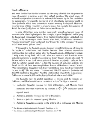 © Islamic Online University                                               Usool al-Hadeeth 101




Grades of Saheeh
The most correct view is that it cannot be absolutely claimed that any particular
chain of narrators is superior to any other saheeh narration. The actual grades of
authenticity depend on how the chain and text is influenced by the five conditions
for authenticity. For example, the lowest level of authentic narrations would be
those hadeeths which have transmitters whose accuracy is disputed. However,
proof in favor of their reliability is overwhelming. For example, the narration of
Suhail ibn Abee Saalih from his father from Aboo Hurayrah.
     In spite of that fact, some scholars traditionally considered certain chains of
narration to be of the highest grade. For example, Ahmad ibn Hambal and Is’haaq
ibn Raahawayh considered: “Zuhree from Saalim from his father, ‘Abdullaah ibn
‘Umar,” to be the strongest chain. On the other hand, al-Bukhaaree considered:
“Maalik from Naafi‘ from ‘Abdullaah ibn ‘Umar,” to be the strongest.10 It came
to be known as the “golden chain”.
    With regard to the hadeeth saheeh, it cannot be said that they are all found in
the books of al-Bukhaare and Muslim because these scholars themselves
confirmed that they did not gather all of the hadeeth saheeh. Al-Bukhaaree stated:
“I only wrote in my book, al-Jaami‘, what was authentic and I omitted some
authentic narrations to avoid it becoming too long.” Imaam Muslim also said: “I
did not include in this book every hadeeth I found to be saheeh. I only put in it
what the scholars agreed upon.” In fact the majority of authentic hadeeths are
found outside of these two compilations. Imaam al-Bukhaaree himself stated:
“And the authentic hadeeths which I have omitted are more than I have included
[in my book].” He also stated: “I memorized 100,000 authentic hadeeths and
200,000 inauthentic hadeeths.” And the total number of hadeeths in Saheeh al-
Bukhaaree is around 4,000 and in Saheeh Muslim is also around 4,000!11
   The hadeeths may be graded according to criteria used by Imaams al-
Bukhaaree and Muslim which were considered to be of the highest standard.
     1.   Authentic hadeeths recorded by both al-Bukhaaree and Muslim. Such
          narrations are often referred to by scholars as         ‫ﻪ‬‫ﻠﹶﻴ‬‫ ﻋ‬ ‫ﻔﹶ‬
                                                                          ‫ﻣﺘ ﻖ‬     muttaqun ‘alayh
          (agreed upon).
     2. Authentic hadeeths recorded by only al-Bukhaaree.
     3. Authentic hadeeths recorded by only Muslim.
     4. Authentic hadeeths according to the criteria of al-Bukhaaree and Muslim

10
     The Science of Authenticating the Prophet’s Traditions, p. 38.
11
     The Science of Authenticating the Prophet’s Traditions, pp. 39-40




                         http://www.islamiconlineuniversity.com                                 8
 