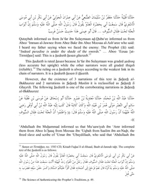 © Islamic Online University                                                                                    Usool al-Hadeeth 101




 ‫ﻰ‬‫ﻮﺳ‬ ‫ﻦِ ﺃﹶﺑِﻲ‬‫ﻜﹾﺮِ ﺑ‬‫ ﺃﹶﺑِﻲ ﺑ‬‫ﻦ‬‫ ﻋ‬ ِ‫ﻧ‬‫ﻮ‬‫ﺍﻥﹶ ﺍﻟﹾﺠ‬‫ﺮ‬‫ ﺃﹶﺑِﻲ ﻋِﻤ‬‫ﻦ‬‫ ﻋ‬ ِ‫ﻌ‬‫ﺒ‬ ‫ﺎﻥﹶ ﺍﻟ‬‫ﻤ‬‫ﻠﹶﻴ‬  ‫ ﺑ‬ ‫ﻔﹶ‬‫ﻌ‬‫ﺎ ﺟ‬‫ﺛﹶﻨ‬ ‫ ﹸ ﺣ‬‫ﺒ‬‫ﻴ‬‫ﺎ ﹸﺘ‬‫ﺛﹶﻨ‬ ‫ﺣ‬
       ‫ﻣ‬                               ‫ﻲ‬                             ‫ﻀ ﻲ‬                 ‫ﺮ ﻦﺳ‬                 ‫ﺪ ﻗ ﺔ ﺪ‬
‫ﺍﺏ‬‫ﻮ‬‫ ﺇِ ﱠ ﺃﹶﺑ‬‫ﱠﻢ‬‫ﺳ‬‫ﻪِ ﻭ‬‫ﻠﹶﻴ‬‫ ﻋ‬ ‫ﱠﻰ ﺍﻟﱠ‬‫ﻮ ﹸ ﺍﻟﱠﻪِ ﺻ‬ ‫ ﹸﻮ ﹸ ﻗﹶﺎﻝﹶ ﺭ‬‫ ﻳ‬  ‫ﺓِ ﺍﻟﹾﻌ‬‫ﺮ‬‫ﻀ‬‫ ﺃﹶﺑِﻲ ﺑِﺤ‬ ‫ﻤِﻌ‬‫ ﻗﹶﺎﻝ ﺳ‬ ِ‫ﺮ‬‫ﻌ‬‫ﺍﻟﹾﺄﹶﺷ‬
          ‫ﻠ ﻥ‬                   ‫ﺳ ﻝ ﻠ ﻠ ﻠﻪ‬                        ‫ﺪﻭ ﻘ ﻝ‬                            ‫ﺖ‬                    ‫ﻱ‬
                                   ‫ﺚ ﻦ ﺐ‬
                                    ‫ ﻏﹶﺮِﻳ‬ ‫ﺴ‬‫ﺪِﻳ ﹲ ﺣ‬‫ﺬﹶﺍ ﺣ‬‫ﻰ ﻫ‬‫ﻮ ﻋِﻴﺴ‬‫ﻮﻑِ ... ﻗﹶﺎﻝﹶ ﺃﹶ‬ ‫ ﻇِﻠﹶﺎﻝِ ﺍﻟ‬‫ﺖ‬‫ﺤ‬‫ﺔِ ﺗ‬‫ﺍﻟﹾﺠ‬
                                                                              ‫ﺑ‬                    ‫ﺴﻴ‬                            ‫ﻨ‬
Qutaybah informed us from Ja‘far ibn Sulaymaan ad-Duba‘ee informed us from
Aboo ‘Imraan al-Jawnee from Abee Bakr ibn Abee Moosaa al-Ash‘aree who said:
I heard my father saying when we faced the enemy: The Prophet (r) said:
“Indeed paradise is under the shade of the swords.” … Aboo ‘Eesaa [at-
Tirmithee] said: This is a hadeeth hasan ghareeb.13
     This hadeeth is rated hasan because Ja‘far ibn Sulaymaan was graded sadooq
(less accurate but upright) while the other narrators were all graded thiqah
(reliable).14 The ruling on a hadeeth is always according to the weakest link in its
chain of narrators. It is a hadeeth hasan li thaatih.
    However, due the existence of 3 narrations of this text in Saheeh al-
Bukhaaree and 2 narrations in Saheeh Muslim it is reclassified as Saheeh li
Ghayrih. The following hadeeth is one of the corroborating narrations in Saheeh
al-Bukhaaree:

‫ﻦ‬‫ﺔﹶ ﻋ‬‫ﻘﹾﺒ‬ ِ‫ﻦ‬‫ﻰ ﺑ‬‫ﻮﺳ‬ ‫ﻦ‬‫ ﻋ‬‫ﺎﻕ‬‫ﺤ‬‫ﻮ ﺇِﺳ‬‫ﺎ ﺃﹶ‬‫ﺛﹶﻨ‬ ‫ﺮٍﻭ ﺣ‬‫ﻤ‬‫ ﻋ‬ ‫ ﹸ ﺑ‬‫ﺎﻭِﻳ‬‫ﻌ‬ ‫ﺎ‬‫ﺛﹶﻨ‬ ‫ﺪٍ ﺣ‬ ‫ﺤ‬  ‫ ﺍﻟﱠﻪِ ﺑ‬ ‫ﺒ‬‫ﺎ ﻋ‬‫ﺛﹶﻨ‬ ‫ﺣ‬
           ‫ﻋ‬              ‫ﻣ‬                         ‫ﺪ ﺑ‬                     ‫ﺪ ﺪ ﻠ ﻦﻣ ﻤ ﺪ ﻣ ﺔ ﻦ‬
 ‫ﺿِﻲ‬‫ﻓﹶﻰ ﺭ‬‫ ﺃﹶﺑِﻲ ﺃﹶﻭ‬ ‫ ﺍﻟﱠﻪِ ﺑ‬ ‫ﺒ‬‫ﻪِ ﻋ‬‫ ﺇِﻟﹶﻴ‬‫ﺐ‬‫ ﻗﹶﺎﻝﹶ ﻛﹶﺘ‬ ‫ﻛﹶﺎﻥﹶ ﻛﹶﺎﺗِﺒ‬‫ﺪِ ﺍﻟﱠﻪِ ﻭ‬‫ﻴ‬‫ﺒ‬ ِ‫ﻦ‬‫ ﺑ‬‫ﺮ‬‫ﻤ‬ ‫ﻟﹶﻰ‬‫ﻮ‬‫ﺮِ ﻣ‬‫ﻀ‬‫ﺎﻟِﻢٍ ﺃﹶﺑِﻲ ﺍﻟ‬‫ﺳ‬
                      ‫ﺪ ﻠ ﻦ‬                                   ‫ﻪ‬                   ‫ﻋ ﻠ‬                  ‫ﻋ‬             ‫ﻨ‬
  ِ‫ﻮﻑ‬ ‫ ﻇِﻠﹶﺎﻝِ ﺍﻟ‬‫ﺖ‬‫ﺤ‬‫ﺔﹶ ﺗ‬‫ﻮﺍ ﺃﹶ ﱠ ﺍﻟﹾﺠ‬ ‫ﻠﹶ‬‫ﺍﻋ‬‫ ﻗﹶﺎﻝﹶ: )) ﻭ‬‫ﱠﻢ‬‫ﺳ‬‫ﻪِ ﻭ‬‫ﻠﹶﻴ‬‫ ﻋ‬ ‫ﱠﻰ ﺍﻟﱠ‬‫ﻮﻝﹶ ﺍﻟﱠﻪِ ﺻ‬ ‫ﺎ ﺃﹶ ﱠ ﺭ‬‫ﻤ‬ ‫ﻨ‬‫ ﻋ‬ ‫ﺍﻟﱠ‬
      ‫ﺴﻴ‬                        ‫ﻤ ﻥ ﻨ‬                                     ‫ﻠ‬            ‫ﻠﻪ ﻬ ﻥ ﺳ ﻠ ﻠ ﻠﻪ‬
                                                                                                                                  .((
‘Abdullaah ibn Muhammad informed us that Mu‘aawiyah ibn ‘Amr informed
them from Aboo Is’haaq from Moosaa ibn ‘Uqbah from Saalim ibn an-Nadr, the
freed slave and scribe of ‘Umar ibn ‘Ubaydillaah, who said that ‘Abdullaah ibn


13
  Sunan at-Tirmithee, no. 1583 CD, Kitaab Fadaa’il al-Jihaad, Baab al-Jannah taht. The complete
text of the hadeeth is as follows:
ِ‫ﻪ‬‫ﻠﹶﻴ‬‫ ﻋ‬ ‫ﱠﻰ ﺍﻟﱠ‬‫ﻮ ﹸ ﺍﻟﱠﻪِ ﺻ‬ ‫ ﹸﻮ ﹸ ﻗﹶﺎﻝﹶ ﺭ‬‫ ﻳ‬  ‫ﺓِ ﺍﻟﹾﻌ‬‫ﺮ‬‫ﻀ‬‫ ﺃﹶﺑِﻲ ﺑِﺤ‬ ‫ﻤِﻌ‬‫ ﻗﹶﺎﻝ ﺳ‬ ِ‫ﺮ‬‫ﻌ‬‫ﻰ ﺍﻟﹾﺄﹶﺷ‬‫ﻮﺳ‬ ‫ﻦِ ﺃﹶﺑِﻲ‬‫ﻜﹾﺮِ ﺑ‬‫ ﺃﹶﺑِﻲ ﺑ‬‫ﻦ‬‫ﻋ‬
         ‫ﺳ ﻝ ﻠ ﻠ ﻠﻪ‬                     ‫ﺪﻭ ﻘ ﻝ‬                             ‫ﺖ‬             ‫ﻱ‬                 ‫ﻣ‬
 ِ‫ﻮﻝِ ﺍﻟﱠﻪ‬ ‫ ﺭ‬‫ﺬﹶﺍ ﻣِﻦ‬‫ ﻫ‬‫ﺖ‬‫ﻤِﻌ‬‫ ﺳ‬‫ﺖ‬‫ﺌﹶﺔِ ﺃﹶﺃﹶﻧ‬‫ﻴ‬‫ ﱡ ﺍﻟﹾﻬ‬‫ﻡِ ﺭ‬‫ ﺍﻟﹾﻘﹶﻮ‬‫ ﹲ ﻣِﻦ‬ ‫ﻮﻑِ ﻓﹶﻘﹶﺎﻝﹶ ﺭ‬ ‫ ﻇِﻠﹶﺎﻝِ ﺍﻟ‬‫ﺖ‬‫ﺤ‬‫ﺔِ ﺗ‬‫ ﺍﻟﹾﺠ‬‫ﺍﺏ‬‫ﻮ‬‫ ﺇِ ﱠ ﺃﹶﺑ‬‫ﱠﻢ‬‫ﺳ‬‫ﻭ‬
   ‫ﺳ ﻠ‬                                                  ‫ﺙ‬                     ‫ﺟﻞ‬                   ‫ﺴﻴ‬                          ‫ﻨ‬                ‫ﻠ ﻥ‬
ِ‫ ﺑِﻪ‬‫ﺏ‬‫ﺮ‬‫ﻔِﻪِ ﻓﹶﻀ‬‫ﻴ‬‫ ﺳ‬‫ﻔﹾﻦ‬‫ ﺟ‬‫ﺮ‬‫ﻛﹶﺴ‬‫ ﻭ‬‫ﻠﹶﺎﻡ‬ ‫ ﺍﻟ‬‫ ﹸﻢ‬‫ﻠﹶﻴ‬‫ﹸ ﻋ‬‫ﺎﺑِﻪِ ﻓﹶﻘﹶﺎﻝﹶ ﺃﹶﻗﹾﺮ‬‫ﺤ‬‫ ﺇِﻟﹶﻰ ﺃﹶﺻ‬‫ﻊ‬‫ﺟ‬‫ ﻓﹶﺮ‬‫ﻢ‬‫ﻌ‬‫ ﻗﹶﺎﻝﹶ ﻧ‬  ‫ﺬﹾ ﹸ‬‫ ﻳ‬‫ﱠﻢ‬‫ﺳ‬‫ﻪِ ﻭ‬‫ﻠﹶﻴ‬‫ ﻋ‬ ‫ﱠﻰ ﺍﻟﱠ‬‫ﺻ‬
                                            ‫ﺃ ﻜ ﺴ‬                                                                   ‫ﻠ ﻛﺮﻩ‬                       ‫ﻠ ﻠﻪ‬
                                                                                                                                                ‫ﻰ ﹸﺘِﻞﹶ‬‫ﺣ‬
                                                                                                                                                    ‫ﺘ ﻗ‬
14
     The Science of Authenticating the Prophet’s Traditions, p. 49.




                                   http://www.islamiconlineuniversity.com                                                                            10
 