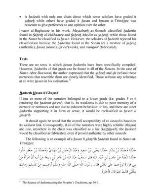 © Islamic Online University                                                                             Usool al-Hadeeth 101




·      A hadeeth with only one chain about which some scholars have graded it
       saheeh while others have graded it hasan and Imaam at-Tirmithee was
       reluctant to give preference to one opinion over the other.
Imaam al-Baghawee in his work, Masaabeeh as-Sunnah, classified hadeeths
found in Saheeh al-Bukhaaree and Saheeh Muslim as saheeh, while those found
in the Sunan he classified as hasan. However, the scholars of hadeeth rejected his
classification because the hadeeths found in the Sunan are a mixture of saheeh
(authentic), hasan (sound), da‘eef (weak), and mawdoo‘ (fabricated).


Texts
There are no texts in which hasan hadeeths have been specifically compiled.
However, hadeeths of that grade can be found in all of the Sunans. In the case of
Sunan Abee Daawood, the author expressed that the saheeh and da‘eef and those
narrations that resemble them are clearly identified. Those without any reference
at all were hasan in his estimation. 17


Hadeeth Hasan li Ghayrih
If one or more of the narrators belonged to a lower grade (i.e. grades 5 or 6
rendering the hadeeth da‘eef), that is, its weakness is due to poor memory of a
narrator or narrators and not due to indecent behaviour or lies, and there are other
hadeeths supporting it in form or sense, it would be reclassified as hasan li
ghayrih.
     It should again be noted that the overall acceptability of an isnaad is based on
its weakest link. Consequently, if all of the narrators were highly reliable (thiqah)
and one, anywhere in the chain was classified as a liar (kaththaab), the hadeeth
would be classified as fabricated, even if proved authentic by other isnaads.
    The following is an example of a hasan li ghayrih hadeeth found in Sunan at-
Tirmithee:

  ‫ﻔﹶﺮٍ ﻗﹶﺎﹸﻮﺍ‬‫ﻌ‬‫ ﺟ‬ ‫ ﺑ‬  ‫ﺤ‬ ‫ ﻭ‬ ِ‫ﺪ‬‫ﻬ‬‫ ﻣ‬ ‫ﻦِ ﺑ‬‫ﻤ‬‫ﺣ‬ ‫ ﺍﻟ‬ ‫ﺒ‬‫ﻋ‬‫ﻌِﻴﺪٍ ﻭ‬‫ ﺳ‬ ‫ﻰ ﺑ‬‫ﻴ‬‫ﺤ‬‫ﺎ ﻳ‬‫ﺛﹶﻨ‬ ‫ﺎﺭٍ ﺣ‬ ‫ ﺑ‬ ‫ ﺑ‬  ‫ﺤ‬ ‫ﺎ‬‫ﺛﹶﻨ‬ ‫ﺣ‬
    ‫ﻟ‬              ‫ﻦ ﻱ ﻣ ﻤﺪ ﻦ‬                                  ‫ﺪ ﺮ‬                 ‫ﻦ‬                   ‫ﺪ ﻣ ﻤﺪ ﻦ ﺸ ﺪ‬
‫ﺃﹶﺓﹰ ﻣِﻦ‬‫ﺮ‬‫ ﺃﹶﺑِﻴﻪِ ﺃﹶ ﱠ ﺍﻣ‬‫ﻦ‬‫ﺔﹶ ﻋ‬‫ﺑِﻴﻌ‬‫ﻦِ ﺭ‬‫ﺎﻣِﺮِ ﺑ‬‫ ﻋ‬‫ﻦ‬‫ ﺍﻟﱠﻪِ ﺑ‬‫ﺪ‬‫ﺒ‬‫ ﻋ‬ ‫ﻤِﻌ‬‫ﺪِ ﺍﻟﱠﻪِ ﻗﹶﺎﻝ ﺳ‬‫ﻴ‬‫ﺒ‬ ِ‫ﻦ‬‫ﺎﺻِﻢِ ﺑ‬‫ ﻋ‬‫ﻦ‬‫ ﹸ ﻋ‬‫ﺒ‬‫ﻌ‬ ‫ﺎ‬‫ﺛﹶﻨ‬ ‫ﺣ‬
                ‫ﻥ‬                                              ‫ﻠ‬          ‫ﺖ‬               ‫ﻋ ﻠ‬                                 ‫ﺪ ﺷ ﺔ‬
 ِ‫ﺎﻟِﻚ‬‫ﻣ‬‫ﻔﹾﺴِﻚِ ﻭ‬‫ ﻧ‬‫ﺿِﻴﺖِ ﻣِﻦ‬‫ ﺃﹶﺭ‬‫ﱠﻢ‬‫ﺳ‬‫ﻪِ ﻭ‬‫ﻠﹶﻴ‬‫ ﻋ‬ ‫ﱠﻰ ﺍﻟﱠ‬‫ﻮ ﹸ ﺍﻟﱠﻪِ ﺻ‬ ‫ﻦِ ﻓﹶﻘﹶﺎﻝﹶ ﺭ‬‫ﻠﹶﻴ‬‫ﻌ‬‫ﻠﹶﻰ ﻧ‬‫ ﻋ‬‫ﺖ‬‫ﺟ‬ ‫ﺰ‬‫ﺓﹶ ﺗ‬‫ﺍﺭ‬‫ﻨِﻲ ﻓﹶﺰ‬‫ﺑ‬
                                               ‫ﻠ‬              ‫ﺳ ﻝ ﻠ ﻠ ﻠﻪ‬                                                  ‫ﻭ‬
                                                                                                    ‫ﻩ‬
                                                                                                     ‫ﺎﺯ‬‫ ﻗﹶﺎﻝﹶ ﻓﹶﺄﹶﺟ‬‫ﻢ‬‫ﻌ‬‫ ﻧ‬‫ﻦِ ﻗﹶﺎﻟﹶﺖ‬‫ﻠﹶﻴ‬‫ﻌ‬‫ﺑِﻨ‬
17
     The Science of Authenticating the Prophet’s Traditions, pp. 50-3.




                                 http://www.islamiconlineuniversity.com                                                                     12
 