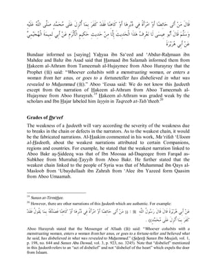 © Islamic Online University                                                                              Usool al-Hadeeth 101




ِ‫ﻪ‬‫ﻠﹶﻴ‬‫ ﻋ‬ ‫ﱠﻰ ﺍﻟﱠ‬‫ﺪٍ ﺻ‬ ‫ﺤ‬ ‫ﻠﹶﻰ‬‫ﺰِﻝﹶ ﻋ‬‫ﺎ ﹸﻧ‬‫ ﺑِﻤ‬‫ ﻛﹶﻔﹶﺮ‬‫ﺎ ﻓﹶﻘﹶﺪ‬‫ ﻛﹶﺎﻫِﻨ‬‫ﺎ ﺃﹶﻭ‬‫ﺮِﻫ‬ ‫ﺃﹶﺓﹰ ﻓِﻲ‬‫ﺮ‬‫ ﺍﻣ‬‫ﺎ ﺃﹶﻭ‬‫ﺎﺋِﻀ‬‫ﻰ ﺣ‬‫ ﺃﹶﺗ‬‫ﻦ‬‫ﻗﹶﺎﻝﹶ ﻣ‬
         ‫ﻣ ﻤ ﻠ ﻠﻪ‬                                ‫ﺃ‬                                 ‫ﺩﺑ‬
‫ﻬ ﻲ‬
 ِ‫ﻤ‬‫ﻴ‬‫ﺠ‬ ‫ﺔﹶ ﺍﻟﹾ‬‫ﻤِﻴﻤ‬‫ ﺃﹶﺑِﻲ ﺗ‬‫ﻦ‬‫ﻡِ ﻋ‬‫ﻜِﻴﻢٍ ﺍﻟﹾﺄﹶﺛﹾﺮ‬‫ﺪِﻳﺚِ ﺣ‬‫ ﺣ‬‫ﺪِﻳﺚﹶ ﺇِﱠﺎ ﻣِﻦ‬‫ﺬﹶﺍ ﺍﻟﹾﺤ‬‫ ﻫ‬ ِ‫ﺮ‬‫ﻌ‬‫ﻰ ﻟﹶﺎ ﻧ‬‫ﻮ ﻋِﻴﺴ‬‫ ﻗﹶﺎﻝﹶ ﺃﹶ‬‫ﱠﻢ‬‫ﺳ‬‫ﻭ‬
                                                                     ‫ﻟ‬                    ‫ﻑ‬                       ‫ﺑ‬          ‫ﻠ‬
                                                                                                              ‫ﺓﹶ‬‫ﺮ‬‫ﻳ‬‫ﺮ‬ ‫ ﺃﹶﺑِﻲ‬‫ﻦ‬‫ﻋ‬
                                                                                                                      ‫ﻫ‬
Bundaar informed us [saying] Yahyaa ibn Sa‘eed and ‘Abdur-Rahmaan ibn
Mahdee and Bahz ibn Asad said that Hamaad ibn Salamah informed them from
Hakeem al-Athram from Tameemah al-Hujaymee from Aboo Hurayray that the
Prophet (r) said: “Whoever cohabits with a menstruating woman, or enters a
woman from her anus, or goes to a fortuneteller has disbelieved in what was
revealed to Muhammad (r).” Aboo ‘Eesaa said: We do not know this hadeeth
except from the narration of Hakeem al-Athram from Aboo Tameemah al-
Hujaymee from Aboo Hurayrah. 19 Hakeem al-Athram was graded weak by the
scholars and Ibn Hajar labeled him layyin in Taqreeb at-Tah’theeb.20


Grades of Da‘eef
The weakness of a hadeeth will vary according the severity of the weakness due
to breaks in the chain or defects in the narrators. As to the weakest chain, it would
be the fabricated narrations. Al-Haakim commented in his work, Ma‘rifah ‘Uloom
al-Hadeeth, about the weakest narrations attributed to certain Companions,
regions and countries. For example, he stated that the weakest narration linked to
Aboo Bakr as-Siddeeq was that of Ibn Moosaa ad-Daqeeqee from Farqad as-
Subkhee from Murrahat-Tayyib from Aboo Bakr. He further stated that the
weakest chain linked to the people of Syria was that of Muhammad ibn Qays al-
Masloob from ‘Ubaydullaah ibn Zahrah from ‘Alee ibn Yazeed form Qaasim
from Aboo Umaamah.


19
     Sunan at-Tirmithee.
20
     However, there are other narrations of this hadeeth which are authentic. For example:
‫ ﹸﻮ ﹸ ﻓﹶﻘﹶﺪ‬‫ﺎ ﻳ‬‫ ﺑِﻤ‬ ‫ﻗﹶ‬ ‫ﺎ ﻓﹶﺼ‬‫ ﻛﹶﺎﻫِﻨ‬‫ﺎ ﺃﹶﻭ‬‫ﺮِﻫ‬ ‫ﺃﹶﺓﹰ ﻓِﻲ‬‫ﺮ‬‫ ﺍﻣ‬‫ﺎ ﺃﹶﻭ‬‫ﺎﺋِﻀ‬‫ﻰ ﺣ‬‫ ﺃﹶﺗ‬‫ﻦ‬‫ : )) ﻣ‬r ِ‫ﻮ ﹸ ﺍﻟﱠﻪ‬ ‫ﺓﹶ ﻗﹶﺎﻝﹶ ﻗﹶﺎﻝﹶ ﺭ‬‫ﺮ‬‫ﻳ‬‫ﺮ‬ ‫ ﺃﹶﺑِﻲ‬‫ﻦ‬‫ﻋ‬
       ‫ﺪﻪ ﻘ ﻝ‬                                      ‫ﺩﺑ‬                                                 ‫ﺳﻝ ﻠ‬                            ‫ﻫ‬
                                                                                                          . ((ٍ‫ﺪ‬ ‫ﺤ‬ ‫ﻠﹶﻰ‬‫ﺰِﻝﹶ ﻋ‬‫ﺎ ﹸﻧ‬‫ ﺑِﻤ‬‫ﻛﹶﻔﹶﺮ‬
                                                                                                                 ‫ﻣ ﻤ‬                  ‫ﺃ‬
Aboo Hurayrah stated that the Messenger of Allaah (r) said: “Whoever cohabits with a
menstruating woman, enters a woman from her anus, or goes to a fortune-teller and believed what
he said, has disbelieved in what was revealed to Muhammad.” (Saheeh Sunan Ibn Maajah, vol. 1,
p. 198, no. 644 and Sunan Abu Dawud, vol. 3, p. 923, no. 3245). Note that “disbelief” mentioned
in this hadeeth refers to an “act of disbelief” and not “disbelief of the heart” which expels the doer
from Islaam.




                                 http://www.islamiconlineuniversity.com                                                                      14
 