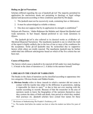 © Islamic Online University                                         Usool al-Hadeeth 101




Ruling on Da‘eef Narrations
Scholars differed regarding the use of hadeeth da‘eef. The majority permitted its
application for meritorious deeds not pertaining to theology or legal rulings
(halaal and haraam) according to three conditions specified by Ibn Hajar.
     1. The hadeeth must not be excessively weak, containing liars or fabricators.
     2. It must be acknowledged as reliable evidence.
     3. One does not suppose that by its application its strength is established.21
Sufyaan ath-Thawree, ‘Abdur-Rahmaan ibn Mahdee and Ahmad ibn Hambal used
weak narrations. In fact Imaam Ahmad preferred to use weak narrations to
Qiyaas.
     The hadeeth da‘eef is also referred to in classical works as al-Khabar al-
Mardood (Rejected Narrations). The inauthentic hadeeth is one in which the truth
of the report is highly unlikely due to the loss of one or more of the conditions for
the acceptance. Some da‘eef hadeeths may be reclassified due to supportive
factors while others are totally rejected. The inauthentic hadeeth may be further
subdivided into different subcategories based on which of the five criteria has not
been met.


Causes of Rejection:
The factors which cause a hadeeth to be rejected all fall under two main headings:
1. A break in the chain of narration or 2. A defect in the narrator himself


I. BREAKS IN THE CHAIN OF NARRATION
The breaks in the chain of narration can be classified according to appearance into
two categories: Obvious breaks and Hidden breaks.
A. Obvious breaks refers to those isnaads in which a narrator did not come in
    contact with his teacher due either to the difference in generations, making
    it impossible for them to meet,22 or due to him not ever meeting with the
    teacher according to records. Because of that the researcher in the area of
    narrators needs to know the biographies of the narrators themselves since
    they contain the dates of birth and death, time period in which they studied,
    their journeys etc. Hadeeth scholars have coined four names for these
21
  The Science of Authenticating The Prophet’s Traditions, p. 69.
22
  I.e. The teacher died before the student was born or when the student was below five years of
age.




                      http://www.islamiconlineuniversity.com                                15
 