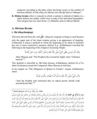 © Islamic Online University                                                                                 Usool al-Hadeeth 101




          categories according to the place where the break occurs or the number of
          narrators deleted: (i) Mu’allaq, (ii) Mursal, (iii) Mu‘dal and (iv) Munqati’.
B. Hidden breaks refers to isnaads in which a narrator is deleted or hidden in a
     subtle fashion not readily visible from a study of the individual biographies.
     This category has two main forms: (1) Mudallas and (2) Mursal Khafee.


A. Obvious Breaks
i. Mu‘allaq (hanging)
This term derived from the verb  ‫ ﱠ‬ ‘allaqa (to suspend; to hang) is used because
                                ‫ﻋﻠﻖ‬
only the upper part of the chain remains giving it an appearance of dangling.
Technically it means a hadeeth in which the beginning of its chain of narration
has one or more consecutive narrators deleted. E.g. Al-Bukhaaree recorded the
following in the beginning of his Chapter Concerning Thighs:

                          ‫ﻋ ﻥ‬
                          ‫ﺎ ﹸ‬‫ﺜﹾﻤ‬ ‫ﻞﹶ‬‫ﺧ‬‫ ﺩ‬‫ﻪِ ﺣِﲔ‬‫ﻴ‬‫ﺘ‬‫ﻛﹾﺒ‬ ‫ﱠﻢ‬‫ﺳ‬‫ﻪِ ﻭ‬‫ﻠﹶﻴ‬‫ ﻋ‬ ‫ﱠﻰ ﺍﻟﱠ‬‫ ﺻ‬ ِ‫ﺒ‬‫ﻰ ﻏﹶ ﱠﻰ ﺍﻟ‬‫ﻮﺳ‬ ‫ﻮ‬‫ﻗﹶﺎﻝﹶ ﺃﹶ‬‫ﻭ‬
                                                         ‫ﻠ ﺭ‬                ‫ﻄ ﻨ ﻲ ﻠ ﻠﻪ‬                   ‫ﺑ ﻣ‬
        Aboo Moosaa said, “The Prophet (r) covered his thighs when ‘Uthmaan
        entered.”23
This hadeeth is classified as Mu‘allaq because al-Bukhaaree deleted all of its
chain of narrators except the Companion Aboo Moosaa al-Ash‘aree.
In his chapter on “The Obligation of Salaah in Clothes”, Imaam al-Bukhaaree
states:

                                                  ‫ﻋ ﻥ‬
                                                  ‫ﺎ ﹲ‬‫ﻳ‬‫ﺮ‬ ِ‫ﺖ‬‫ﻴ‬‫ ﺑِﺎﻟﹾﺒ‬‫ ﹸﻮﻑ‬‫ ﺃﹶﻥﹾ ﻟﹶﺎ ﻳ‬‫ﱠﻢ‬‫ﺳ‬‫ﻪِ ﻭ‬‫ﻠﹶﻴ‬‫ ﻋ‬ ‫ﱠﻰ ﺍﻟﱠ‬‫ ﺻ‬ ِ‫ﺒ‬‫ ﺍﻟ‬‫ﺮ‬‫ﺃﹶﻣ‬‫ﻭ‬
                                                                          ‫ﻄ‬               ‫ﻠ‬              ‫ﻨ ﻲ ﻠ ﻠﻪ‬
        “And the Prophet (r) instructed that no naked person should walk
        around the Ka‘bah.”24


23
     Sahih Muslim, vol. 4, p. 1281, no. 5906.
‫ـﱠﻰ‬‫ ﺻ‬ ِ‫ﺒ‬‫ ﺍﻟ‬‫ﻦ‬‫ﺶٍ ﻋ‬‫ﺤ‬‫ﻦِ ﺟ‬‫ﺪِ ﺑ‬ ‫ﺤ‬ ‫ﺪٍ ﻭ‬‫ﻫ‬‫ﺮ‬‫ﺟ‬‫ﺎﺱٍ ﻭ‬‫ﻦِ ﻋ‬‫ ﺍﺑ‬‫ﻦ‬‫ﻯ ﻋ‬‫ﻭ‬‫ﺮ‬‫ﺪ ﺍﻟﱠﻪِ ﻭ‬‫ﺒ‬‫ﻮ ﻋ‬‫ ﻓِﻲ ﺍﻟﹾﻔﹶﺨِﺬِ ﻗﹶﺎﻝﹶ ﺃﹶ‬ ‫ﺬﹾﻛﹶ‬ ‫ﺎ‬‫ﺎﺏ ﻣ‬‫ﺑ‬
 ‫ﻨﻲ ﻠ‬                            ‫ﻣ ﻤ‬                    ‫ﺒ‬                   ‫ﻠ ﻳ‬              ‫ﺑ‬                       ‫ﻳ ﺮ‬
ِ‫ﺪ ﺍﻟﱠـﻪ‬‫ﺒ‬‫ﻮ ﻋ‬‫ ﻓﹶﺨِﺬِﻩِ ﻗﹶﺎﻝﹶ ﺃﹶ‬‫ﻦ‬‫ ﻋ‬‫ﱠﻢ‬‫ﺳ‬‫ﻪِ ﻭ‬‫ﻠﹶﻴ‬‫ ﻋ‬ ‫ﱠﻰ ﺍﻟﱠ‬‫ ﺻ‬ ِ‫ﺒ‬‫ ﺍﻟ‬‫ﺮ‬‫ﺴ‬‫ﺎﻟِﻚٍ ﺣ‬‫ ﻣ‬ ‫ ﺑ‬ ‫ﻗﹶﺎﻝﹶ ﺃﹶﻧ‬‫ ﹲ ﻭ‬‫ﺭ‬‫ﻮ‬‫ ﺍﻟﹾﻔﹶﺨِ ﹸ ﻋ‬‫ﱠﻢ‬‫ﺳ‬‫ﻪِ ﻭ‬‫ﻠﹶﻴ‬‫ ﻋ‬ ‫ﺍﻟﱠ‬
   ‫ﻠ‬          ‫ﺑ‬                         ‫ﻠ‬              ‫ﻨ ﻲ ﻠ ﻠﻪ‬                          ‫ﺲ ﻦ‬                 ‫ﺬ ﺓ‬                  ‫ﻠ‬              ‫ﻠﻪ‬
‫ﻄ ﻨﻲ ﻠ ﻠ ﻪ‬
 ‫ﱠﻰ ﺍﻟﱠـ‬‫ ﺻ‬ ِ‫ﺒ‬‫ﻰ ﻏﹶ ﱠﻰ ﺍﻟ‬‫ﻮﺳ‬ ‫ﻮ‬‫ﻗﹶﺎﻝﹶ ﺃﹶ‬‫ ﻭ‬‫ ﺍﺧﺘِﻠﹶﺎﻓِﻬِﻢ‬‫ ﻣِﻦ‬‫ﺝ‬‫ﺮ‬‫ﺨ‬ ‫ﻰ‬‫ ﹸ ﺣ‬‫ﻮ‬‫ﺪٍ ﺃﹶﺣ‬‫ﻫ‬‫ﺮ‬‫ﺪِﻳ ﹸ ﺟ‬‫ﺣ‬‫ ﻭ‬ ‫ﻨ‬‫ﺲٍ ﺃﹶﺳ‬‫ﺪِﻳ ﹸ ﺃﹶﻧ‬‫ﺣ‬‫ﻭ‬
                                      ‫ﺑ ﻣ‬                                     ‫ﻁ ﺘ ﻳ‬                         ‫ﺚ‬         ‫ﺪ‬                ‫ﺚ‬
‫ﺬﻩ‬
 ‫ﻓﹶﺨِـ ﹸ‬‫ ﻭ‬‫ﱠﻢ‬‫ﺳ‬‫ﻪِ ﻭ‬‫ﻠﹶﻴ‬‫ ﻋ‬ ‫ﱠﻰ ﺍﻟﱠ‬‫ﻮﻟِﻪِ ﺻ‬ ‫ﻠﹶﻰ ﺭ‬‫ ﻋ‬ ‫ﻝﹶ ﺍﻟﱠ‬‫ﺰ‬‫ ﺛﹶﺎﺑِﺖٍ ﺃﹶﻧ‬ ‫ ﺑ‬ ‫ﻳ‬‫ﻗﹶﺎﻝﹶ ﺯ‬‫ﺎ ﹸ ﻭ‬‫ﺜﹾﻤ‬ ‫ﻞﹶ‬‫ﺧ‬‫ ﺩ‬‫ﻪِ ﺣِﲔ‬‫ﻴ‬‫ﺘ‬‫ﻛﹾﺒ‬ ‫ﱠﻢ‬‫ﺳ‬‫ﻪِ ﻭ‬‫ﻠﹶﻴ‬‫ﻋ‬
              ‫ﻠ‬              ‫ﻠ ﻠﻪ‬            ‫ﺳ‬          ‫ﻠﻪ‬                     ‫ﺪ ﻦ‬                 ‫ﻋ ﻥ‬                            ‫ﻠ ﺭ‬
                                                                           ‫ ﻓﹶﺨِﺬِﻱ‬  ‫ ﺃﹶﻥﹾ ﺗ‬ ‫ﻰ ﺧِﻔﹾ‬‫ ﺣ‬ ‫ﻠﹶ‬‫ ﻋ‬‫ﻠﹶﻰ ﻓﹶﺨِﺬِﻱ ﻓﹶﺜﹶ ﹸﻠﹶﺖ‬‫ﻋ‬
                                                                                      ‫ﺖ ﺮﺽ‬                     ‫ﻲ ﺘ‬             ‫ﻘ‬



                                  http://www.islamiconlineuniversity.com                                                                         16
 