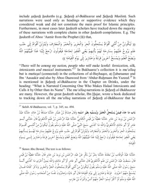 © Islamic Online University                                                                                          Usool al-Hadeeth 101




include saheeh hadeeths (e.g. Saheeh al-Bukhaaree and Saheeh Muslim). Such
narrations were used only as headings or supportive evidence which they
considered weak and did not constitute the main proof for Islamic principles.
Furthermore, in most cases later hadeeth scholars have tracked down the majority
of these narrations with complete chains in other hadeeth compilations. E.g. The
hadeeth of Aboo ‘Aamir from the Prophet (r) that,

ِ‫ﺐ‬‫ﻨ‬‫ ﺇِﻟﹶﻰ ﺟ‬ ‫ﺍ‬‫ ﺃﹶﻗﹾﻮ‬ ‫ﺰِﻟﹶ‬‫ﻨ‬‫ﻟﹶﻴ‬‫ ﻭ‬‫ﺎﺯِﻑ‬‫ﻌ‬‫ﺍﻟﹾﻤ‬‫ ﻭ‬‫ﺮ‬‫ﺍﻟﹾﺨﻤ‬‫ ﻭ‬‫ﺮِﻳﺮ‬‫ﺍﻟﹾﺤ‬‫ ﻭ‬‫ﺤِﱡﻮﻥﹶ ﺍﻟﹾﺤِﺮ‬‫ﺘ‬‫ﺴ‬‫ ﻳ‬ ‫ﺍ‬‫ﺘِﻲ ﺃﹶﻗﹾﻮ‬ ‫ ﹸ‬‫ ﻣِﻦ‬ ‫ ﹸﻮﻧ‬‫)) ﻟﹶﻴ‬
                 ‫ﻦ ﻡ‬                                                                        ‫ﻠ‬           ‫ﻡ‬        ‫ﻜ ﻦ ﺃﻣ‬
‫ﻴ ﻴﺘﻬ ﻠﻪ‬
 ‫ ﺍﻟﱠ‬‫ﻢ‬ ‫ﺒ‬‫ﺍ ﻓﹶ‬‫ﺎ ﻏﹶﺪ‬‫ﻨ‬‫ ﺇِﻟﹶﻴ‬‫ﺟِﻊ‬‫ ﹸﻮﹸﻮﻥﹶ ﺍﺭ‬‫ﺔٍ ﻓﹶﻴ‬‫ﺎﺟ‬‫ ﻟِﺤ‬‫ﻨِﻲ ﺍﻟﹾﻔﹶﻘِﲑ‬‫ﻌ‬‫ ﻳ‬‫ﺄﹾﺗِﻴﻬِﻢ‬‫ ﻳ‬‫ﻢ‬ ‫ﺔٍ ﻟﹶ‬‫ﺎﺭِﺣ‬‫ ﺑِﺴ‬‫ﻬِﻢ‬‫ﻠﹶﻴ‬‫ ﻋ‬ ‫ﻭ‬ ‫ﻠﹶﻢٍ ﻳ‬‫ﻋ‬
                                              ‫ﻘﻟ‬                                                    ‫ﻬ‬                       ‫ﺮﺡ‬
                                                     (( ِ‫ﺔ‬‫ﺎﻣ‬‫ﻡِ ﺍﻟﹾﻘِﻴ‬‫ﻮ‬‫ ﺇِﻟﹶﻰ ﻳ‬‫ﺎﺯِﻳﺮ‬‫ﺧﻨ‬‫ﺓﹰ ﻭ‬‫ﺩ‬‫ ﻗِﺮ‬‫ ﺁﺧﺮِﻳﻦ‬ ‫ﺴ‬‫ﻤ‬‫ﻳ‬‫ ﻭ‬‫ﻠﹶﻢ‬‫ ﺍﻟﹾﻌ‬ ‫ﻀ‬‫ﻳ‬‫ﻭ‬
                                                                                                            ‫ﺦ‬                     ‫ﻊ‬
“There will be among my nation, people who will make lawful: fornication, silk,
intoxicants and musical instruments.”27 In Bukhaaree’s collection it is mu‘allaq
but is muttasal (connected) in the collections of al-Bayhaqee, at-Tabaraanee and
Ibn ‘Aasaakir and also by Aboo Daawood from ‘Abdur-Rahmaan ibn Yazeed. 28 It
is mentioned in Saheeh al-Bukhaaree in the Chapter on Drinks, under the
heading: “What is Narrated Concerning One Who Makes Halaal Intoxicants and
Calls it by Other than its Name”. The mu‘allaq narrations in Saheeh al-Bukhaaree
are many. However, the great hadeeth scholar, Ibn Hajar, wrote a book dedicated
to tracking down all the mu‘allaq narrations of Saheeh al-Bukhaaree that he

27
     Sahih Al-Bukhaaree, vol. 7, p. 345, no. 494.
 ‫ﺒ‬‫ﺎ ﻋ‬‫ﺛﹶﻨ‬ ‫ﺎﻟِﺪٍ ﺣ‬‫ ﺧ‬ ‫ﻗﹶ ﹸ ﺑ‬‫ﺪ‬‫ﺎ ﺻ‬‫ﺛﹶﻨ‬ ‫ﺎﺭٍ ﺣ‬ ‫ ﻋ‬ ‫ ﺑ‬ ‫ﺎ‬‫ﻗﹶﺎﻝﹶ ﻫِﺸ‬‫ﻤِﻪِ ﻭ‬‫ﺮِ ﺍﺳ‬‫ﻴ‬‫ﻴﻪِ ﺑِﻐ‬ ‫ﺴ‬‫ ﻭ‬‫ﺮ‬‫ﻤ‬‫ﺤِ ﱡ ﺍﻟﹾﺨ‬‫ﺘ‬‫ﺴ‬‫ ﻳ‬‫ﻦ‬‫ﺎﺀَ ﻓِﻴﻤ‬‫ﺎ ﺟ‬‫ﺎﺏ ﻣ‬‫ﺑ‬
‫ﺪ ﺪ‬                      ‫ﺔ ﻦ‬                ‫ﻡ ﻦ ﻤ ﺪ‬                                               ‫ﻳ ﻤ‬               ‫ﻞ‬
 ‫ـﻮ‬‫ﺛﹶﻨِﻲ ﺃﹶ‬ ‫ ﻗﹶﺎﻝﹶ ﺣ‬ ِ‫ﺮ‬‫ﻌ‬‫ﻢٍ ﺍﻟﹾﺄﹶﺷ‬‫ ﻏﹶﻨ‬ ‫ﻦِ ﺑ‬‫ﻤ‬‫ﺣ‬ ‫ ﺍﻟ‬ ‫ﺒ‬‫ﺎ ﻋ‬‫ﺛﹶﻨ‬ ‫ ﺣ‬ ِ‫ﺲٍ ﺍﻟﹾﻜِﻠﹶﺎﺑ‬‫ ﻗﹶﻴ‬ ‫ ﹸ ﺑ‬ِ‫ﻄ‬‫ﺎ ﻋ‬‫ﺛﹶﻨ‬ ‫ﺎﺑِﺮٍ ﺣ‬‫ﻦِ ﺟ‬‫ ﺑ‬‫ﺰِﻳﺪ‬‫ ﻳ‬ ‫ﻦِ ﺑ‬‫ﻤ‬‫ﺣ‬ ‫ﺍﻟ‬
      ‫ﺪ ﺑ‬                ‫ﻱ‬                   ‫ﻦ‬           ‫ﻲ ﺪ ﺪ ﺮ‬                                   ‫ﻴﺔ ﻦ‬             ‫ﺪ‬                          ‫ﻦ‬           ‫ﺮ‬
 ‫ﻡ‬
  ‫ﺍ‬‫ﺘِـﻲ ﺃﹶﻗﹾـﻮ‬ ‫ ﹸ‬‫ ﻣِﻦ‬ ‫ ﹸﻮﻧ‬‫ ﹸﻮ ﹸ ﻟﹶﻴ‬‫ ﻳ‬‫ﱠﻢ‬‫ﺳ‬‫ﻪِ ﻭ‬‫ﻠﹶﻴ‬‫ ﻋ‬ ‫ﱠﻰ ﺍﻟﱠ‬‫ ﺻ‬ ِ‫ﺒ‬‫ ﺍﻟ‬‫ﻤِﻊ‬‫ﻨِﻲ ﺳ‬‫ﺎ ﻛﹶﺬﹶﺑ‬‫ﺍﻟﱠﻪِ ﻣ‬‫ ﻭ‬ ِ‫ﺮ‬‫ﻌ‬‫ﺎﻟِﻚٍ ﺍﻟﹾﺄﹶﺷ‬‫ﻮ ﻣ‬‫ ﺃﹶ‬‫ﺎﻣِﺮٍ ﺃﹶﻭ‬‫ﻋ‬
                ‫ﻠ ﻘ ﻝ ﻜ ﻦ ﺃﻣ‬                                  ‫ﻨ ﻲ ﻠ ﻠﻪ‬                                           ‫ﻱ ﻠ‬                            ‫ﺑ‬
‫ـﺄﹾﺗِﻴﻬِﻢ‬‫ ﻳ‬‫ـﻢ‬ ‫ﺔٍ ﻟﹶ‬‫ﺎﺭِﺣ‬‫ ﺑِﺴ‬‫ﻬِﻢ‬‫ﻠﹶﻴ‬‫ ﻋ‬ ‫ﻭ‬ ‫ﻠﹶﻢٍ ﻳ‬‫ﺐِ ﻋ‬‫ﻨ‬‫ ﺇِﻟﹶﻰ ﺟ‬ ‫ﺍ‬‫ ﺃﹶﻗﹾﻮ‬ ‫ﺰِﻟﹶ‬‫ﻨ‬‫ﻟﹶﻴ‬‫ ﻭ‬‫ﺎﺯِﻑ‬‫ﻌ‬‫ﺍﻟﹾﻤ‬‫ ﻭ‬‫ﺮ‬‫ﻤ‬‫ﺍﻟﹾﺨ‬‫ ﻭ‬‫ﺮِﻳﺮ‬‫ﺍﻟﹾﺤ‬‫ ﻭ‬‫ﺤِﱡﻮﻥﹶ ﺍﻟﹾﺤِﺮ‬‫ﺘ‬‫ﺴ‬‫ﻳ‬
                ‫ﻬ‬                           ‫ﺮﺡ‬                             ‫ﻦ ﻡ‬                                                                      ‫ﻠ‬
 ِ‫ﻡ‬‫ـﻮ‬‫ ﺇِﻟﹶـﻰ ﻳ‬‫ﺎﺯِﻳﺮ‬‫ﻨ‬‫ﺧ‬‫ﺓﹰ ﻭ‬‫ﺩ‬‫ ﻗِﺮ‬‫ ﺁﺧﺮِﻳﻦ‬ ‫ﺴ‬‫ﻤ‬‫ﻳ‬‫ ﻭ‬‫ﻠﹶﻢ‬‫ ﺍﻟﹾﻌ‬ ‫ﻀ‬‫ﻳ‬‫ ﻭ‬ ‫ ﺍﻟﱠ‬‫ﻢ‬ ‫ﺒ‬‫ﺍ ﻓﹶ‬‫ﺎ ﻏﹶﺪ‬‫ﻨ‬‫ ﺇِﻟﹶﻴ‬‫ﺟِﻊ‬‫ ﹸﻮﹸﻮﻥﹶ ﺍﺭ‬‫ﺔٍ ﻓﹶﻴ‬‫ﺎﺟ‬‫ ﻟِﺤ‬‫ﻨِﻲ ﺍﻟﹾﻔﹶﻘِﲑ‬‫ﻌ‬‫ﻳ‬
                                            ‫ﺦ‬                      ‫ﻴ ﻴﺘﻬ ﻠﻪ ﻊ‬                                              ‫ﻘﻟ‬
                                                                                                                                                    ِ‫ﺔ‬‫ﺎﻣ‬‫ﺍﻟﹾﻘِﻴ‬
28
     Sunan Abu Dawud,.The text is as follows:
ٍ‫ﺲ‬‫ ﻗﹶﻴ‬ ‫ ﹸ ﺑ‬ِ‫ﻄ‬‫ﺎ ﻋ‬‫ﺛﹶﻨ‬ ‫ﺎﺑِﺮٍ ﻗﹶﺎﻝﹶ ﺣ‬‫ﻦِ ﺟ‬‫ ﺑ‬‫ﺰِﻳﺪ‬‫ﻦِ ﻳ‬‫ﻦِ ﺑ‬‫ﻤ‬‫ﺣ‬ ‫ﺪِ ﺍﻟ‬‫ﺒ‬‫ ﻋ‬‫ﻦ‬‫ﻜﹾﺮٍ ﻋ‬‫ ﺑ‬ ‫ ﺑ‬ ‫ﺎ ﺑِﺸ‬‫ﺛﹶﻨ‬ ‫ﺓﹶ ﺣ‬‫ﺪ‬‫ﺠ‬‫ ﻧ‬ ‫ﺎﺏِ ﺑ‬ ‫ ﺍﻟﹾﻮ‬ ‫ﺒ‬‫ﺎ ﻋ‬‫ﺛﹶﻨ‬ ‫ﺣ‬
        ‫ﻴﺔ ﻦ‬             ‫ﺪ‬                                           ‫ﺮ‬                        ‫ﺮ ﻦ‬               ‫ﺪ‬             ‫ﺪ ﺪ ﻫ ﻦ‬
 ‫ﺬ ﻧ ﻪ‬
  ‫ـ‬‫ﻨِﻲ ﺃﹶ‬‫ﺎ ﻛﹶ ﱠﺑ‬‫ﻯ ﻣ‬‫ﺮ‬‫ ﹸﺧ‬ ِ‫ﻤ‬‫ﺍﻟﱠﻪِ ﻳ‬‫ﺎﻟِﻚٍ ﻭ‬‫ﻮ ﻣ‬‫ ﺃﹶ‬‫ﺎﻣِﺮٍ ﺃﹶﻭ‬‫ﻮ ﻋ‬‫ﺛﹶﻨِﻲ ﺃﹶ‬ ‫ ﻗﹶﺎﻝﹶ ﺣ‬ ِ‫ﺮ‬‫ﻌ‬‫ﻢٍ ﺍﻟﹾﺄﹶﺷ‬‫ ﻏﹶﻨ‬‫ﻦ‬‫ﻦِ ﺑ‬‫ﻤ‬‫ﺣ‬ ‫ ﺍﻟ‬‫ﺪ‬‫ﺒ‬‫ ﻋ‬ ‫ﻤِﻌ‬‫ﻗﹶﺎﻝﹶ ﺳ‬
                               ‫ﻠ ﲔﺃ‬                        ‫ﺑ‬                ‫ﺪ ﺑ‬                 ‫ﻱ‬                                   ‫ﺮ‬           ‫ﺖ‬
 ‫ﺎ ﻗﹶـﺎﻝﹶ‬‫ ﻛﹶﻠﹶﺎﻣ‬‫ﺫﹶﻛﹶﺮ‬‫ ﻭ‬‫ﺮِﻳﺮ‬‫ﺍﻟﹾﺤ‬‫ ﻭ‬ ‫ﺤِﱡﻮﻥﹶ ﺍﻟﹾﺨ‬‫ﺘ‬‫ﺴ‬‫ ﻳ‬ ‫ﺍ‬‫ﺘِﻲ ﺃﹶﻗﹾﻮ‬ ‫ ﹸ‬‫ ﻣِﻦ‬ ‫ ﹸﻮﻧ‬‫ ﹸﻮ ﹸ ﻟﹶﻴ‬‫ ﻳ‬‫ﱠﻢ‬‫ﺳ‬‫ﻪِ ﻭ‬‫ﻠﹶﻴ‬‫ ﻋ‬ ‫ﱠﻰ ﺍﻟﱠ‬‫ﻮﻝﹶ ﺍﻟﱠﻪِ ﺻ‬ ‫ ﺭ‬‫ﻤِﻊ‬‫ﺳ‬
                                         ‫ﺰ‬         ‫ﻠ‬           ‫ﻡ‬         ‫ﻠ ﻘ ﻝ ﻜ ﻦ ﺃﻣ‬                                   ‫ﺳ ﻠ ﻠ ﻠﻪ‬
  ‫ﱠﻰ‬‫ﻮﻝِ ﺍﻟﱠﻪِ ﺻ‬ ‫ﺎﺏِ ﺭ‬‫ﺤ‬‫ ﺃﹶﺻ‬‫ﺎ ﻣِﻦ‬‫ﻔﹾﺴ‬‫ﻭﻥﹶ ﻧ‬ ‫ﻋِﺸ‬‫ﺩ ﻭ‬ ‫ﺍ‬‫ﻮ ﺩ‬‫ﺔِ ﻗﹶﺎﻝﹶ ﺃﹶ‬‫ﺎﻣ‬‫ﻡِ ﺍﻟﹾﻘِﻴ‬‫ﻮ‬‫ ﺇِﻟﹶﻰ ﻳ‬‫ﺎﺯِﻳﺮ‬‫ﻨ‬‫ﺧ‬‫ﺓﹰ ﻭ‬‫ﺩ‬‫ﻭﻥﹶ ﻗِﺮ‬ ‫ ﺁﺧ‬‫ﻢ‬ ‫ ﻣِﻨ‬ ‫ﺴ‬‫ﻤ‬
   ‫ﺳ ﻠ ﻠ‬                                               ‫ﺮ‬           ‫ﺑ ﻭ‬                                                                  ‫ﻳ ﺦ ﻬ ﺮ‬
                                                                   ٍ‫ﺎﺯِﺏ‬‫ ﻋ‬ ‫ﺍ ُ ﺑ‬‫ﺮ‬‫ﺍﻟﹾﺒ‬‫ ﻭ‬ ‫ ﺃﹶﻧ‬‫ﻢ‬ ‫ ﻣِﻨ‬ ‫ﻮﺍ ﺍﻟﹾﺨ‬ ِ‫ ﻟﹶﺒ‬ ‫ ﺃﹶﻛﹾﺜﹶ‬‫ ﺃﹶﻭ‬‫ﱠﻢ‬‫ﺳ‬‫ﻪِ ﻭ‬‫ﻠﹶﻴ‬‫ ﻋ‬ ‫ﺍﻟﱠ‬
                                                                             ‫ﺀ ﻦ‬             ‫ﺰ ﻬ ﺲ‬                     ‫ﺮ ﺴ‬                    ‫ﻠ‬              ‫ﻠﻪ‬



                                     http://www.islamiconlineuniversity.com                                                                                  18
 