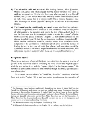 © Islamic Online University                                             Usool al-Hadeeth 101




b) The Mursal is valid and accepted. The leading Imaams, Aboo Haneefah,
   Maalik and Ahmad and others argued that the mursal narration was valid as
   evidence on condition (1) that the Successor who narrated it was himself
   reliable, and (2) that he was known to normally narrate from reliable sources
   as well. They argued that it is inconceivable that a reliable Successor say:
   ‘The Messenger of Allaah (r) said,’ if they did not receive it from someone
   reliable.
c) The Mursal may be conditionally accepted. Imaam ash-Shaafi‘ee and other
   scholars accepted the mursal narration if four conditions were fulfilled; three
   of which relate to the narrators and one to the text of the hadeeth itself: (1)
   that the Successor was from among the major or senior Successors34; (2) that
   the Successor be graded as reliable (thiqah); (3) that reliable scholars did not
   dispute its validity; and (4) that the previous three conditions be reinforced by
   either another continuous narration, another mursal with a different chain,
   statements of the Companions to the same effect, or its use in the fatwaas of
   leading jurists. In the case of point four above, both narrations would be
   considered authentic and would be preferred to other authentic narrations with
   only single chains of narration where there are irreconcilable differences.35


Exceptional Mursal
There is one category of mursal that is an exception from the general grading of
da‘eef. If the Successor narrates something he heard or saw the Prophet (r) do
while he was a disbeliever and the Prophet (r) died before his conversion, 36 his
narration is considered continuous and authentic though externally appearing as a
mursal narration.
    For example the narration of at-Tanookhee, Heraclius’ emmisary, who had
been sent to the Prophet (r) to ask him certain questions and the narration of



34
   The Successors (taabi‘oon) were traditionally divided into four levels; 1. Major Taabi‘oon like
Sa‘eed ibn al-Musayyab and others who met and studied under many Companions from the
beginning of the era of the Companions. 2. Medial Taabi‘oon like al-Hasan al-Basree and Ibn
Seereen who met some Companions and narrated from them. 3. Lower Median Taabi‘oon like az-
Zuhree and Qataadah who mostly narrated from Major Taabi‘oon and not the Companions. 4.
Minor Taabi‘oon like al-A‘mash and Aboo Haneefah who only met one or two Companions and
was not known to have narrated anything from them.
35
   The Science of Authenticating the Prophets Traditions, pp. 77-8.
36
     A Sahaabee is defined as one who met the Prophet (r) as a believer and died a believer




                         http://www.islamiconlineuniversity.com                               22
 