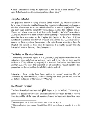 © Islamic Online University                                         Usool al-Hadeeth 101




Caesar’s emissary collected by Ahmad and Aboo Ya‘laa in their musnads37 and
recorded as hadeeths with continuous chains of narration.38


Mursal as-Sahaabah
If a Sahaabee narrates a saying or action of the Prophet (r) which he could not
have heard or seen due to either his age, late entrance into Islaam or his absence at
the time of the event, such a narration is classified as mursal as-sahaabah. There
are many such hadeeths narrated by young Sahaabah like Ibn ‘Abbaas, Ibn az-
Zubayr and others. An example of that can be found in ‘Aa’ishah’s narration in
Saheeh al-Bukhaaree in the Chapter on the Beginning of Revelation in which she
describes how revelation to the Prophet (r) began in the Cave of Hiraa,
Khadeejah’s response, the story of Waraqah ibn Nawfal, etc. ‘Aa’ishah was not
present on those occasions. Consequently, she either learned about them from the
Prophet (r) himself, or from other Companions. It is highly unlikely that she
learned about them from any of the Successors.


The Ruling on Mursal as-Sahaabah
The majority of scholars regard it as a Hadeeth Saheeh because narrations of the
sahaabah from taabi‘oon are extremely rare and if they did so they used to
indicate it. If they did not say anything it is assumed that it must have been from
another sahaabee. Since the sahaabah are all considered ‘adool (reliable) this
generalization does not affect the reliability of the hadeeth.


Literature: Some books have been written on mursal narrations like al-
Maraaseel by Aboo Daawood, al-Maraaseel by Ibn Abee Haatim and Jaami‘ah
at-Tahseel li Ahkaam al-Maraaseel by ‘Allaa’ee.


iii. Munqati’ (broken)
The label is derived from the verb     ‫ﻘﹶﻄﹶﻊ‬‫ ﺍِﻧ‬inqata‘a   (to be broken). Technically it
refers to a hadeeth in which one or more narrators have been deleted at random
from the middle of the chain of narrators. Imaam an-Nawawee stated that most

37
  Musnad Ahmad, vol. 3, p. 442 and Musnad Abee Ya‘laa, vol. 4, p. 74.
38
  The complete text from Musnad Ahmad CD no. 15100 can be found in appendix ii, p. of this
book.




                    http://www.islamiconlineuniversity.com                              23
 