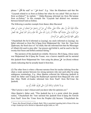 © Islamic Online University                                                                Usool al-Hadeeth 101




phrase “       ‫ﻗﹶﺎﻝﹶ‬   He said” or “         ‫ﻦ‬‫ﻋ‬   from”. E.g. ‘Alee ibn Khashram said that Ibn
‘Uyaynah related to us from az-Zuhree but when he was asked “Did you hear it
from az-Zuhree?” he replied, “ ‘Abdur-Razzaaq informed me from Mu‘ammar
from az-Zuhree.” In this example Ibn ‘Uyaynah had deleted two narrators
between himself and az-Zuhree.
The following is another example from Sunan Abee Daawood

ٍ‫ﻄﹶﺎﺀ‬‫ﻦِ ﻋ‬‫ﺮِﻭ ﺑ‬‫ﻤ‬‫ﻦِ ﻋ‬‫ﺪِ ﺑ‬ ‫ﺤ‬ ‫ﻦ‬‫ ﻋ‬‫ﻖ‬‫ﺤ‬‫ﻦِ ﺇِﺳ‬‫ ﺍﺑ‬‫ﻦ‬‫ﺎ ﺃﹶﺑِﻲ ﻋ‬‫ﺛﹶﻨ‬ ‫ﻲ ﺣ‬ ‫ﺎ ﻋ‬‫ﺛﹶﻨ‬ ‫ﺪٍ ﺣ‬‫ﻌ‬‫ ﺳ‬ ‫ ﺍﻟﱠﻪِ ﺑ‬ ‫ﻴ‬‫ﺒ‬ ‫ﺎ‬‫ﺛﹶﻨ‬ ‫ﺣ‬
                            ‫ﻣ ﻤ‬                                       ‫ﺪ ﻤ ﺪ‬                           ‫ﺪ ﻋﺪ ﻠ ﻦ‬
 ِ‫ﺮ‬‫ﺼ‬‫ ﺍﻟﹾﻌ‬‫ﺪ‬‫ﻌ‬‫ﺼﱢﻲ ﺑ‬ ‫ ﻛﹶﺎﻥﹶ‬‫ﱠﻢ‬‫ﺳ‬‫ﻪِ ﻭ‬‫ﻠﹶﻴ‬‫ ﻋ‬ ‫ﱠﻰ ﺍﻟﱠ‬‫ﻮﻝﹶ ﺍﻟﱠﻪِ ﺻ‬ ‫ ﺃﹶ ﱠ ﺭ‬ ‫ﺛﹶﺘ‬ ‫ﺎ ﺣ‬‫ﻬ‬‫ﺔﹶ ﺃﹶ‬‫ﺎﺋِﺸ‬‫ﻟﹶﻰ ﻋ‬‫ﻮ‬‫ﺍﻥﹶ ﻣ‬‫ ﺫﹶﻛﹾﻮ‬‫ﻦ‬‫ﻋ‬
                   ‫ﻠ‬ ‫ﻳ‬         ‫ﻠ‬             ‫ﻧ ﺪ ﻪ ﻥ ﺳ ﻠ ﻠ ﻠﻪ‬
                                                                         ِ‫ﺎﻝ‬‫ ﺍﻟﹾﻮِﺻ‬‫ﻦ‬‫ﻰ ﻋ‬‫ﻬ‬‫ﻨ‬‫ﻳ‬‫ﺍﺻِ ﹸ ﻭ‬‫ﻮ‬‫ﺎ ﻭ‬‫ﻬ‬‫ﻨ‬‫ﻰ ﻋ‬‫ﻬ‬‫ﻨ‬‫ﻳ‬‫ﻭ‬
                                                                                                    ‫ﻳ ﻞ‬
‘Ubaydullaah ibn Sa‘d informed us [saying], my uncle informed us [saying], my
father informed us from Ibn Is’haaq from Muhammad ibn ‘Amr ibn ‘Ataa from
Thakwaan, the freed slave of ‘Aa’ishah, that she informed him that the Messenger
of Allaah (r) used to pray after ‘Asr prayers and forbid it, and he used to fast for
twenty-four hours and forbid continual fasting. 45
    The narrators of this hadeeth are reliable. However, Ibn Is’haaq, whose name
was Muhammad ibn Is’haaq ibn Yasaar, was a known mudallis and he narrated
this hadeeth from Muhammad ibn ‘Amr using the phrase                                       ‫ﻦ‬‫‘ ﻋ‬an (from) without
clearly indicating that he actually heard it from him.


(2) The other form is where a Raawee narrates from his teacher deleting from the
chain a weak narrator between two strong narrators who met each other by using
ambiguous terminology. E.g. Aboo Haatim collected the following hadeeth in
which his father said Is’haaq ibn Raahawayh reported from Baqiyyah who said
that Aboo Wahb al-Asadee informed him from Naafi‘ from Ibn‘Umar the
hadeeth,

                            (( ِ‫ﺃﹾﻳِﻪ‬‫ﺓﹶ ﺭ‬‫ﻘﹾﺪ‬ ‫ﺮِﹸﻮﺍ‬‫ﻌ‬‫ﻰ ﺗ‬‫ﺀِ ﺣ‬‫ﺮ‬‫ ﺍﻟﹾﻤ‬‫ﻼﹶﻡ‬‫ﻭﺍ ﺇِﺳ‬ ‫ﻤ‬‫ﺤ‬‫)) ﻻﹶ ﺗ‬
                                              ‫ﻓ ﻋ‬          ‫ﺘ‬                        ‫ﺪ‬
“Don’t praise a man’s Islaam until you know what his opinions are.”
Aboo Haatim’s father said, “This hadeeth has in it a point which few people
realize, ‘Ubaydullaah ibn ‘Amr narrated this hadeeth from Is’haaq ibn Farwah
from Naafi‘ from Ibn ‘Umar from the Prophet (r) because ‘Ubaydullaah ibn

45
   Sunan Abu Dawud, Kitaab as-Salaah, Baab: Who is permitted regarding both of them if the sun
is high. Graded da‘eef in Silsilah al-Ahaadeeth ad-Da‘eefah, no. 945.




                             http://www.islamiconlineuniversity.com                                                        26
 