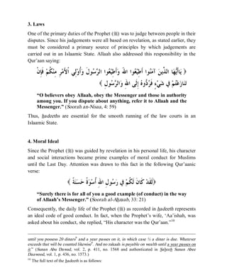 © Islamic Online University                                                   Usool al-Hadeeth 101




3. Laws
One of the primary duties of the Prophet (r) was to judge between people in their
disputes. Since his judgements were all based on revelation, as stated earlier, they
must be considered a primary source of principles by which judgements are
carried out in an Islaamic State. Allaah also addressed this responsibility in the
Qur’aan saying:

     ‫ ﻓﹶﺈِﻥﹾ‬‫ ﹸﻢ‬‫ﺮِ ﻣِﻨ‬‫ﻟِﻲ ﺍﹾﻷَﻣ‬‫ﹸﻭ‬‫ﻮﻝﹶ ﻭ‬  ‫ﻮﺍ ﺍﻟ‬ ‫ﺃﹶﻃِﻴ‬‫ﻮﺍ ﺍﷲَ ﻭ‬ ‫ﻮﺍ ﺃﹶﻃِﻴ‬‫ ﺁﻣ‬‫ﺎ ﺍﻟ ﱢﻳﻦ‬‫ﻬ‬‫ﺎﺃﹶ‬‫) ﻳ‬
              ‫ﻜ‬                    ‫ﺃ‬      ‫ﻌ ﺮﺳ‬                      ‫ﻌ‬          ‫ﻨ‬       ‫ﻳ ﺬ‬
                                             ( ِ ‫ﻮ‬  ‫ﺍﻟ‬ ِ ‫ ِﹶﻰ ﺍ‬ ‫ﻭ‬  ‫ ٍ ﹶ‬‫ﻲ‬ ‫ ﰲ‬‫ﻢ‬‫ﻋ‬ ‫ﺎ‬
                                               ‫ﺗﻨ ﺯ ﺘ ﺷ ﺀ ﻓﺮﺩ ﻩ ﺇﻟ ﷲ ﻭ ﺮﺳ ﻝ‬
     “O believers obey Allaah, obey the Messenger and those in authority
     among you. If you dispute about anything, refer it to Allaah and the
     Messenger.” (Soorah an-Nisaa, 4: 59)
Thus, hadeeths are essential for the smooth running of the law courts in an
Islaamic State.


4. Moral Ideal
Since the Prophet (r) was guided by revelation in his personal life, his character
and social interactions became prime examples of moral conduct for Muslims
until the Last Day. Attention was drawn to this fact in the following Qur’aanic
verse:

                        ( ‫ ﹰ‬  ‫ ﹰ‬ ‫ﻮ ِ ﺍ ِ ﹸﺳ‬  ‫ ﰲ‬‫ ﹶﺎ ﹶ ﹶ ﹸﻢ‬‫)ﹶ ﹶﺪ‬
                          ‫ﻟﻘ ﻛ ﻥ ﻟﻜ ﺭﺳ ﻝ ﷲ ﺃ ﻮﺓ ﺣﺴﻨﺔ‬
     “Surely there is for all of you a good example (of conduct) in the way
     of Allaah’s Messenger.” (Soorah al-Ahzaab, 33: 21)
Consequently, the daily life of the Prophet (r) as recorded in hadeeth represents
an ideal code of good conduct. In fact, when the Prophet’s wife, ‘Aa’ishah, was
asked about his conduct, she replied, “His character was the Qur’aan.”10


until you possess 20 dinars9 and a year passes on it, in which case ½ a dinar is due. Whatever
exceeds that will be counted likewise9. And no zakaah is payable on wealth until a year passes on
it.” (Sunan Abu Dawud, vol. 2, p. 411, no. 1568 and authenticated in Saheeh Sunan Abee
Daawood, vol. 1, p. 436, no. 1573.)
10
   The full text of the hadeeth is as follows:




                        http://www.islamiconlineuniversity.com                                            7
 