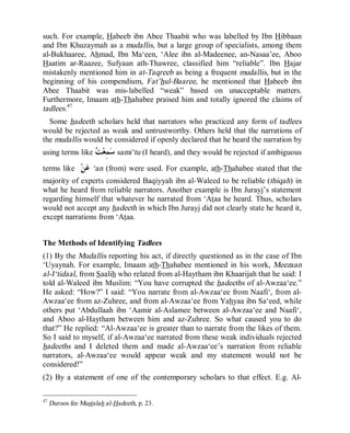 © Islamic Online University                                      Usool al-Hadeeth 101




such. For example, Habeeb ibn Abee Thaabit who was labelled by Ibn Hibbaan
and Ibn Khuzaymah as a mudallis, but a large group of specialists, among them
al-Bukhaaree, Ahmad, Ibn Ma‘een, ‘Alee ibn al-Madeenee, an-Nasaa’ee, Aboo
Haatim ar-Raazee, Sufyaan ath-Thawree, classified him “reliable”. Ibn Hajar
mistakenly mentioned him in at-Taqreeb as being a frequent mudallis, but in the
beginning of his compendium, Fat’hul-Baaree, he mentioned that Habeeb ibn
Abee Thaabit was mis-labelled “weak” based on unacceptable matters.
Furthermore, Imaam ath-Thahabee praised him and totally ignored the claims of
tadlees.47
  Some hadeeth scholars held that narrators who practiced any form of tadlees
would be rejected as weak and untrustworthy. Others held that the narrations of
the mudallis would be considered if openly declared that he heard the narration by
using terms like   ِ  sami‘tu (I heard), and they would be rejected if ambiguous
                 ‫ﺳﻤﻌﺖ‬
terms like      ‫ﻦ‬‫‘ ﻋ‬an (from) were used. For example, ath-Thahabee stated that the
majority of experts considered Baqiyyah ibn al-Waleed to be reliable (thiqah) in
what he heard from reliable narrators. Another example is Ibn Jurayj’s statement
regarding himself that whatever he narrated from ‘Ataa he heard. Thus, scholars
would not accept any hadeeth in which Ibn Jurayj did not clearly state he heard it,
except narrations from ‘Ataa.


The Methods of Identifying Tadlees
(1) By the Mudallis reporting his act, if directly questioned as in the case of Ibn
‘Uyaynah. For example, Imaam ath-Thahabee mentioned in his work, Meezaan
al-I‘tidaal, from Saalih who related from al-Haytham ibn Khaarijah that he said: I
told al-Waleed ibn Muslim: “You have corrupted the hadeeths of al-Awzaa‘ee.”
He asked: “How?” I said: “You narrate from al-Awzaa‘ee from Naafi‘, from al-
Awzaa‘ee from az-Zuhree, and from al-Awzaa‘ee from Yahyaa ibn Sa‘eed, while
others put ‘Abdullaah ibn ‘Aamir al-Aslamee between al-Awzaa‘ee and Naafi‘,
and Aboo al-Haytham between him and az-Zuhree. So what caused you to do
that?” He replied: “Al-Awzaa‘ee is greater than to narrate from the likes of them.
So I said to myself, if al-Awzaa‘ee narrated from these weak individuals rejected
hadeeths and I deleted them and made al-Awzaa‘ee’s narration from reliable
narrators, al-Awzaa‘ee would appear weak and my statement would not be
considered!”
(2) By a statement of one of the contemporary scholars to that effect. E.g. Al-

47
     Duroos fee Mustalah al-Hadeeth, p. 23.




                        http://www.islamiconlineuniversity.com                     28
 