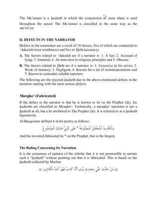 © Islamic Online University                                                         Usool al-Hadeeth 101




The Mu’annan is a hadeeth in which the conjunction                                ‫ﻥ‬
                                                                                  ‫ﺃﹶ ﱠ‬   anna (that) is used
throughout the sanad. The Mu’annan is classified in the same way as the
mu‘an‘an.


II. DEFECTS IN THE NARRATOR
Defects in the transmitter are a result of 10 factors, five of which are connected to
‘Adaalah (trust worthiness) and five to Dabt (accuracy).
A. The factors related to ‘Adaalah are if a narrator is: 1. A liar; 2. Accused of
   lying; 3. Immoral; 4. An innovator in religious principles and 5. Obscure.
B. The factors related to Dabt are if a narrator is: 1. Excessive in his errors; 2.
   Weak of memory; 3. Negligent; 4. Known for a lot of misinterpretations and
   5. Known to contradict reliable reporters.
The following are the rejected hadeeth due to the above-mentioned defects in the
narrators starting with the most serious defects.


Mawdoo‘ (Fabricated)
If the defect in the narrator is that he is known to lie on the Prophet (r), his
hadeeths are classified as Mawdoo‘. Technically, a mawdoo‘ narration is not a
hadeeth at all, but a lie attributed to The Prophet (r). It is referred to as a hadeeth
figuratively.
Al-Bayqoonee defined it in his poetry as follows:

                 ‫ﺿﻉ‬
                  ‫ﻮ‬ ‫ﻮ‬‫ ﺍﻟﹾﻤ‬‫ ﻓﹶﺬﹶﻟِﻚ‬ ِ‫ﺒ‬‫ﻠﹶﻰ ﺍﻟ‬‫ ﹸ * ﻋ‬‫ﻮﻋ‬‫ﺼ‬‫ ﺍﻟﹾﻤ‬ ‫ﻠﹶ‬‫ﺘ‬‫ﺨ‬ ‫ ﺍﻟﹾ‬ ِ‫ﺍﻟﹾﻜﹶﺬ‬‫ﻭ‬
                                       ‫ﻨﻲ‬              ‫ﻨ ﺔ‬           ‫ﺏ ﻤ ﻖ‬
And the invented fabricated lie * on the Prophet, that is the forgery


The Ruling Concerning Its Narration
It is the consensus of opinion of the scholar that it is not permissible to narrate
such a “hadeeth” without pointing out that it is fabricated. This is based on the
hadeeth collected by Muslim

              (( ‫ ﺍﻟﹾﻜﹶﺎﺫِﺑِﲔ‬ ‫ ﺃﹶﺣ‬‫ﻮ‬ ‫ ﻓﹶ‬ ِ‫ ﻛﹶﺬ‬ ‫ﻯ ﺃﹶ‬‫ﺮ‬ ٍ‫ﺪِﻳﺚ‬‫ﻲ ﺑِﺤ‬‫ﺙﹶ ﻋ‬ ‫ ﺣ‬‫ﻦ‬‫)) ﻣ‬
                              ‫ﻳ ﻧﻪ ﺏ ﻬ ﺪ‬                                 ‫ﺪ ﻨ‬




                     http://www.islamiconlineuniversity.com                                              31
 