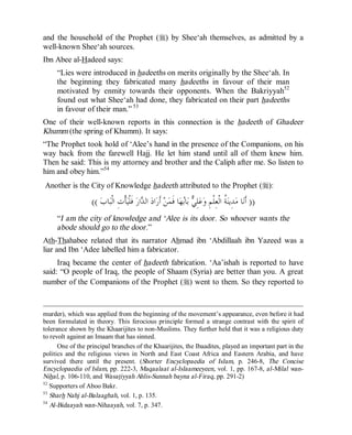 © Islamic Online University                                                                      Usool al-Hadeeth 101




and the household of the Prophet (r) by Shee‘ah themselves, as admitted by a
well-known Shee‘ah sources.
Ibn Abee al-Hadeed says:
     “Lies were introduced in hadeeths on merits originally by the Shee‘ah. In
     the beginning they fabricated many hadeeths in favour of their man
     motivated by enmity towards their opponents. When the Bakriyyah52
     found out what Shee‘ah had done, they fabricated on their part hadeeths
     in favour of their man.” 53
One of their well-known reports in this connection is the hadeeth of Ghadeer
Khumm (the spring of Khumm). It says:
“The Prophet took hold of ‘Alee’s hand in the presence of the Companions, on his
way back from the farewell Hajj. He let him stand until all of them knew him.
Then he said: This is my attorney and brother and the Caliph after me. So listen to
him and obey him.”54
Another is the City of Knowledge hadeeth attributed to the Prophet (r):

                   (( ‫ﺎﺏ‬‫ﺄﹾﺕِ ﺍﻟﹾﺒ‬‫ ﻓﹶﻠﹾﻴ‬‫ﺍﺭ‬ ‫ ﺍﻟ‬‫ﺍﺩ‬‫ ﺃﹶﺭ‬‫ﻦ‬‫ﺎ ﻓﹶﻤ‬‫ﻬ‬‫ﺎ‬‫ ﺑ‬ ِ‫ﻠ‬‫ﻋ‬‫ ﹸ ﺍﻟﹾﻌِﻠﹾﻢِ ﻭ‬‫ﺪِﻳﻨ‬‫ﺎ ﻣ‬‫)) ﺃﹶﻧ‬
                                             ‫ﺪ‬                      ‫ﻲ ﺑ‬                     ‫ﺔ‬
     “I am the city of knowledge and ‘Alee is its door. So whoever wants the
     abode should go to the door.”
Ath-Thahabee related that its narrator Ahmad ibn ‘Abdillaah ibn Yazeed was a
liar and Ibn ‘Adee labelled him a fabricator.
     Iraq became the center of hadeeth fabrication. ‘Aa’ishah is reported to have
said: “O people of Iraq, the people of Shaam (Syria) are better than you. A great
number of the Companions of the Prophet (r) went to them. So they reported to



murder), which was applied from the beginning of the movement’s appearance, even before it had
been formulated in theory. This ferocious principle formed a strange contrast with the spirit of
tolerance shown by the Khaarijites to non-Muslims. They further held that it was a religious duty
to revolt against an Imaam that has sinned.
      One of the principal branches of the Khaarijites, the Ibaadites, played an important part in the
politics and the religious views in North and East Coast Africa and Eastern Arabia, and have
survived there until the present. (Shorter Encyclopaedia of Islam, p. 246-8, The Concise
Encyclopaedia of Islam, pp. 222-3, Maqaalaat al-Islaameeyeen, vol. 1, pp. 167-8, al-Milal wan-
Nihal, p. 106-110, and Wasatiyyah Ahlis-Sunnah bayna al-Firaq, pp. 291-2)
52
   Supporters of Aboo Bakr.
53
   Sharh Nahj al-Balaaghah, vol. 1, p. 135.
54
   Al-Bidaayah wan-Nihaayah, vol. 7, p. 347.




                         http://www.islamiconlineuniversity.com                                                    33
 