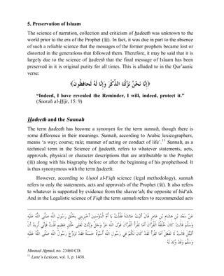 © Islamic Online University                                                                                   Usool al-Hadeeth 101




5. Preservation of Islaam
The science of narration, collection and criticism of hadeeth was unknown to the
world prior to the era of the Prophet (r). In fact, it was due in part to the absence
of such a reliable science that the messages of the former prophets became lost or
distorted in the generations that followed them. Therefore, it may be said that it is
largely due to the science of hadeeth that the final message of Islaam has been
preserved in it is original purity for all times. This is alluded to in the Qur’aanic
verse:

                                       (‫ ﹶﺤﺎ ِ ﹸﻮ ﹶ‬ ‫ﺎ ﹶ‬ِ  ‫ﺎ ﺍﻟ ﱢﻛﹾ‬‫ﻟﹾ‬   ‫ﺤ‬ ‫ﺎ‬ِ)
                                        ‫ﺇﻧ ﻧ ﻦ ﻧﺰ ﻨ ﺬ ﺮ ﻭﺇﻧ ﻟﻪ ﻟ ﻓﻈ ﻥ‬
        “Indeed, I have revealed the Reminder, I will, indeed, protect it.”
        (Soorah al-Hijr , 15: 9)


Hadeeth and the Sunnah
The term hadeeth has become a synonym for the term sunnah, though there is
some difference in their meanings. Sunnah, according to Arabic lexicographers,
means ‘a way; course; rule; manner of acting or conduct of life’. 11 Sunnah, as a
technical term in the Science of hadeeth, refers to whatever statements, acts,
approvals, physical or character descriptions that are attributable to the Prophet
(r) along with his biography before or after the beginning of his prophethood. It
is thus synonymous with the term hadeeth.
     However, according to Usool al-Fiqh science (legal methodology), sunnah
refers to only the statements, acts and approvals of the Prophet (r). It also refers
to whatever is supported by evidence from the sharee‘ah; the opposite of bid‘ah.
And in the Legalistic science of Fiqh the term sunnah refers to recommended acts


  ِ‫ﻪ‬‫ﻠﹶﻴ‬‫ ﻋ‬ ‫ﱠﻰ ﺍﻟﱠ‬‫ﻮﻝِ ﺍﻟﱠﻪِ ﺻ‬ ‫ﹸﻖِ ﺭ‬ ِ‫ﺒِﺮِﻳﻨِﻲ ﺑ‬‫ ﺃﹶﺧ‬‫ﻣِﻨِﲔ‬‫ﺆ‬ ‫ ﺍﻟﹾ‬ ‫ﺎ ﹸ‬‫ ﻳ‬ ‫ﺔﹶ ﻓﹶ ﹸﻠﹾ‬‫ﺎﺋِﺸ‬‫ ﻋ‬ ‫ﻴ‬‫ﺎﻣِﺮٍ ﻗﹶﺎﻝﹶ ﺃﹶﺗ‬‫ﻦِ ﻋ‬‫ﺎﻡِ ﺑ‬‫ﻦِ ﻫِﺸ‬‫ﺪِ ﺑ‬‫ﻌ‬‫ ﺳ‬‫ﻦ‬‫ﻋ‬
           ‫ﺨﻠ ﺳ ﻠ ﻠ ﻠﻪ‬                                           ‫ﻘ ﺖ ﺃﻡ ﻤ‬                         ‫ﺖ‬
‫ ﺃﹶﻥﹾ‬ ‫ﻲ ﹸﺭِﻳ‬ِ‫ ﻓﹶﺈ‬ ‫ﻈِﻴﻢٍ ﹸﻠﹾ‬‫ﹸﻖٍ ﻋ‬ ‫ﻠﹶﻰ‬‫ ﻟﹶﻌ‬‫ﻚ‬ِ‫ﺇ‬‫ ﱠ ﻭ‬‫ﺟ‬‫ ﻭ‬ ‫ﻝﹶ ﺍﻟﱠﻪِ ﻋ‬‫ﺁﻥﹶ ﻗﹶﻮ‬‫ﹸ ﺍﻟﹾ ﹸﺮ‬‫ﻘﹾﺮ‬‫ﺎ ﺗ‬‫ﺁﻥﹶ ﺃﹶﻣ‬‫ ﺍﻟﹾ ﹸﺮ‬ ‫ﹸ ﹸ‬ ‫ ﻛﹶﺎﻥﹶ‬‫ ﻗﹶﺎﻟﹶﺖ‬‫ﱠﻢ‬‫ﺳ‬‫ﻭ‬
          ‫ﻗﺖ ﻧ ﺃ ﺪ‬                    ‫ﺧﻠ‬               ‫ﻠ ﺰ ﻞ ﻧ‬                              ‫ﺃ ﻘ‬                     ‫ﺧﻠﻘﻪ ﻘ‬                          ‫ﻠ‬
 ِ‫ﻪ‬‫ﻠﹶﻴ‬‫ ﻋ‬ ‫ﱠﻰ ﺍﻟﱠ‬‫ﻮ ﹸ ﺍﻟﱠﻪِ ﺻ‬ ‫ ﺭ‬‫ﺝ‬ ‫ﺰ‬‫ ﺗ‬‫ ﹲ ﻓﹶﻘﹶﺪ‬‫ﻨ‬‫ﺴ‬‫ ﹲ ﺣ‬‫ﻮ‬‫ﻮﻝِ ﺍﻟﱠﻪِ ﹸﺳ‬ ‫ ﻓِﻲ ﺭ‬‫ ﻛﹶﺎﻥﹶ ﻟﹶ ﹸﻢ‬‫ﹸ ﻟﹶﻘﹶﺪ‬‫ﻘﹾﺮ‬‫ﺎ ﺗ‬‫ﻞﹾ ﺃﹶﻣ‬‫ﻔﹾﻌ‬‫ ﻟﹶﺎ ﺗ‬‫ﻞﹶ ﻗﹶﺎﻟﹶﺖ‬‫ﺒ‬‫ﺃﹶﺗ‬
           ‫ﻭ ﺳ ﻝ ﻠ ﻠ ﻠﻪ‬                             ‫ﺔ‬        ‫ﺳ ﻠ ﺃ ﺓ‬                           ‫ﻜ‬                  ‫ﺃ‬                                   ‫ﺘ‬
                                                                                                                                ‫ﻭ ﻪ‬
                                                                                                                                 ‫ ﻟﹶ‬‫ﻟِﺪ‬ ‫ﻗﹶﺪ‬‫ ﻭ‬‫ﱠﻢ‬‫ﺳ‬‫ﻭ‬
                                                                                                                                                    ‫ﻠ‬
Musnad Ahmad, no. 23460 CD.
11
   Lane’s Lexicon, vol. 1, p. 1438.




                                   http://www.islamiconlineuniversity.com                                                                             8
 
