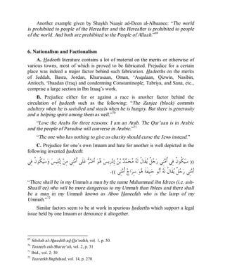 © Islamic Online University                                                             Usool al-Hadeeth 101




     Another example given by Shaykh Naasir ad-Deen al-Albaanee: “The world
is prohibited to people of the Hereafter and the Hereafter is prohibited to people
of the world. And both are prohibited to the People of Allaah.”69


6. Nationalism and Factionalism
     A. Hadeeth literature contains a lot of material on the merits or otherwise of
various towns, most of which is proved to be fabricated. Prejudice for a certain
place was indeed a major factor behind such fabrication. Hadeeths on the merits
of Jeddah, Basra, Jordan, Khurasaan, Oman, ‘Asqalaan, Qizwin, Nasibin,
Antioch, ‘Ibaadan (Iraq) and condemning Constantinople, Tabriya, and Sana, etc.,
comprise a large section in Ibn Iraaq’s work.
     B. Prejudice either for or against a race is another factor behind the
circulation of hadeeth such as the following: “The Zanjee (black) commits
adultery when he is satisfied and steals when he is hungry. But there is generosity
and a helping spirit among them as well.”70
    “Love the Arabs for three reasons: I am an Arab. The Qur’aan is in Arabic
and the people of Paradise will converse in Arabic.”71
      “The one who has nothing to give as charity should curse the Jews instead.”
     C. Prejudice for one’s own Imaam and hate for another is well depicted in the
following invented hadeeth:

‫ ﹸﻮ ﹸ ﻓِﻲ‬‫ﻴ‬‫ﺳ‬‫ ﻭ‬‫ﻠِﻴﺲ‬‫ ﺇِﺑ‬‫ﺘِﻲ ﻣِﻦ‬ ‫ﻠﹶﻰ ﹸ‬‫ ﻋ‬  ‫ ﺃﹶ‬‫ﻮ‬ ‫ﺭِﻳﺲ‬‫ ﺇِﺩ‬ ‫ ﺑ‬  ‫ﺤ‬  ‫ﻘﹶﺎ ﹸ ﻟﹶ‬ ‫ ﹲ‬ ‫ﺘِﻲ ﺭ‬ ‫ ﹸﻮ ﹸ ﻓِﻲ ﹸ‬‫ﻴ‬‫)) ﺳ‬
    ‫ﻜﻥ‬                            ‫ﺃﻣ‬        ‫ﻫ ﺿﺮ‬                 ‫ﻜ ﻥ ﺃﻣ ﺟﻞ ﻳ ﻝ ﻪ ﻣ ﻤﺪ ﻦ‬
                                                           .(( ‫ﺘِﻲ‬ ‫ ﹸ‬ ‫ﺍ‬‫ ﺳِﺮ‬‫ﻮ‬ ‫ﻨِﻴﻔﹶﺔﹶ‬‫ﻮ ﺣ‬‫ ﺃﹶ‬ ‫ﻘﹶﺎ ﹸ ﻟﹶ‬ ‫ ﹲ‬ ‫ﺘِﻲ ﺭ‬ ‫ﺃﹶ‬
                                                                     ‫ﺝ ﺃﻣ‬          ‫ﻫ‬            ‫ﻣ ﺟﻞ ﻳ ﻝ ﻪ ﺑ‬
“There shall be in my Ummah a man by the name Muhammad ibn Idrees (i.e. ash-
Shaafi‘ee) who will be more dangerous to my Ummah than Iblees and there shall
be a man in my Ummah known as Aboo Haneefah who is the lamp of my
Ummah.”72
     Similar factors seem to be at work in spurious hadeeths which support a legal
issue held by one Imaam or denounce it altogether.



69
   Silsilah al-Ahaadith ad-Da‘eefah, vol. 1, p. 50.
70
   Tanzeeh ash-Sharee‘ah, vol. 2, p. 31
71
   Ibid., vol. 2: 30
72
   Taareekh Baghdaad, vol. 14, p. 270.




                            http://www.islamiconlineuniversity.com                                                     38
 