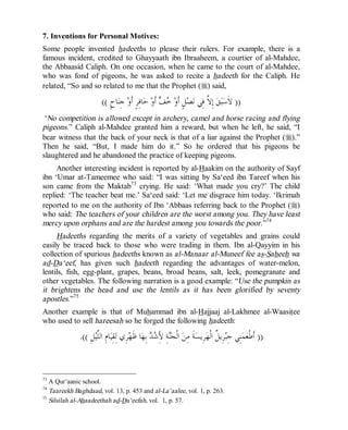 © Islamic Online University                                                                Usool al-Hadeeth 101




7. Inventions for Personal Motives:
Some people invented hadeeths to please their rulers. For example, there is a
famous incident, credited to Ghayyaath ibn Ibraaheem, a courtier of al-Mahdee,
the Abbaasid Caliph. On one occasion, when he came to the court of al-Mahdee,
who was fond of pigeons, he was asked to recite a hadeeth for the Caliph. He
related, “So and so related to me that the Prophet (r) said,

                         (( ٍ‫ﺎﺡ‬‫ ﺟِﻨ‬‫ﺎﻓِﺮٍ ﺃﹶﻭ‬‫ ﺣ‬‫ ﺃﹶﻭ‬  ‫ﻞٍ ﺃﹶﻭ‬‫ﺼ‬‫ ﺇِ ﱠ ﻓِﻲ ﻧ‬‫ﻖ‬‫ﺒ‬‫)) ﻻﹶﺳ‬
                                                      ‫ﺧﻒ‬                  ‫ﻻ‬
 ‘No competition is allowed except in archery, camel and horse racing and flying
pigeons.” Caliph al-Mahdee granted him a reward, but when he left, he said, “I
bear witness that the back of your neck is that of a liar against the Prophet (r).”
Then he said, “But, I made him do it.” So he ordered that his pigeons be
slaughtered and he abandoned the practice of keeping pigeons.
     Another interesting incident is reported by al-Haakim on the authority of Sayf
ibn ‘Umar at-Tameemee who said: “I was sitting by Sa‘eed ibn Tareef when his
son came from the Maktab73 crying. He said: ‘What made you cry?’ The child
replied: ‘The teacher beat me.’ Sa‘eed said: ‘Let me disgrace him today. ‘Ikrimah
reported to me on the authority of Ibn ‘Abbaas referring back to the Prophet (r)
who said: The teachers of your children are the worst among you. They have least
mercy upon orphans and are the hardest among you towards the poor .”74
     Hadeeths regarding the merits of a variety of vegetables and grains could
easily be traced back to those who were trading in them. Ibn al-Qayyim in his
collection of spurious hadeeths known as al-Manaar al-Muneef fee as-Saheeh wa
ad-Da‘eef, has given such hadeeth regarding the advantages of water-melon,
lentils, fish, egg-plant, grapes, beans, broad beans, salt, leek, pomegranate and
other vegetables. The following narration is a good example: “Use the pumpkin as
it brightens the head and use the lentils as it has been glorified by seventy
apostles.”75
Another example is that of Muhammad ibn al-Hajjaaj al-Lakhmee al-Waasitee
who used to sell hareesah so he forged the following hadeeth:

              .(( ِ‫ﻞ‬‫ﺎﻡِ ﺍﻟﱠﻴ‬‫ﺮِﻱ ﻟِﻘِﻴ‬‫ﺎ ﻇﹶﻬ‬‫ ﺑِﻬ‬  َِ‫ﺔِ ﻷ‬‫ ﺍﻟﹾﺠ‬‫ﺔﹶ ﻣِﻦ‬‫ﺮِﻳﺴ‬‫ﺮِﻳ ﹲ ﺍﻟﹾﻬ‬‫ﻨِﻲ ﺟِﺒ‬‫ﻤ‬‫)) ﺃﹶﻃﹾﻌ‬
                      ‫ﻠ‬                           ‫ﻨ ﺷﺪ‬                               ‫ﻞ‬


73
   A Qur’aanic school.
74
   Taareekh Baghdaad, vol. 13, p. 453 and al-La’aalee, vol. 1, p. 263.
75
   Silsilah al-Ahaadeethah ad-Da‘eefah, vol. 1, p. 57.




                         http://www.islamiconlineuniversity.com                                                 39
 